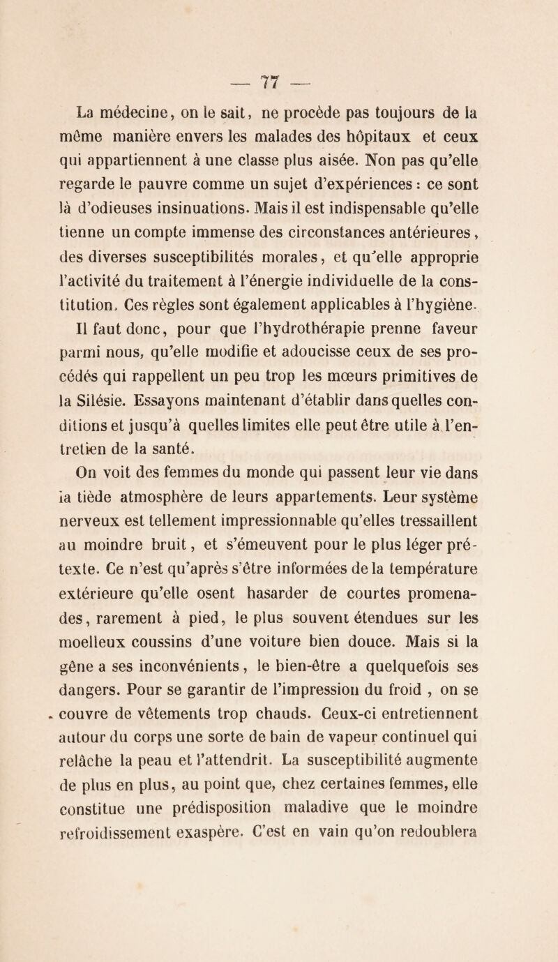 La médecine, on le sait, ne procède pas toujours de la môme manière envers les malades des hôpitaux et ceux qui appartiennent à une classe plus aisée. Non pas qu’elle regarde le pauvre comme un sujet d’expériences : ce sont là d’odieuses insinuations. Mais il est indispensable qu’elle tienne un compte immense des circonstances antérieures, des diverses susceptibilités morales, et qu'elle approprie l’activité du traitement à l’énergie individuelle de la cons¬ titution. Ces règles sont également applicables à l’hygiène* Il faut donc, pour que l’hydrothérapie prenne faveur parmi nous, qu’elle modifie et adoucisse ceux de ses pro¬ cédés qui rappellent un peu trop les mœurs primitives de la Silésie. Essayons maintenant d’établir dans quelles con¬ ditions et jusqu’à quelles limites elle peut être utile à l’en¬ tretien de la santé. On voit des femmes du monde qui passent leur vie dans ia tiède atmosphère de leurs appartements. Leur système nerveux est tellement impressionnable qu’elles tressaillent au moindre bruit, et s’émeuvent pour le plus léger pré¬ texte. Ce n’est qu’après s’être informées delà température extérieure qu’elle osent hasarder de courtes promena¬ des, rarement à pied, le plus souvent étendues sur les moelleux coussins d’une voiture bien douce. Mais si la gêne a ses inconvénients, le bien-être a quelquefois ses dangers. Pour se garantir de l’impression du froid , on se . couvre de vêtements trop chauds. Ceux-ci entretiennent autour du corps une sorte de bain de vapeur continuel qui relâche la peau et l’attendrit. La susceptibilité augmente de plus en plus, au point que, chez certaines femmes, elle constitue une prédisposition maladive que le moindre refroidissement exaspère. C’est en vain qu’on redoublera