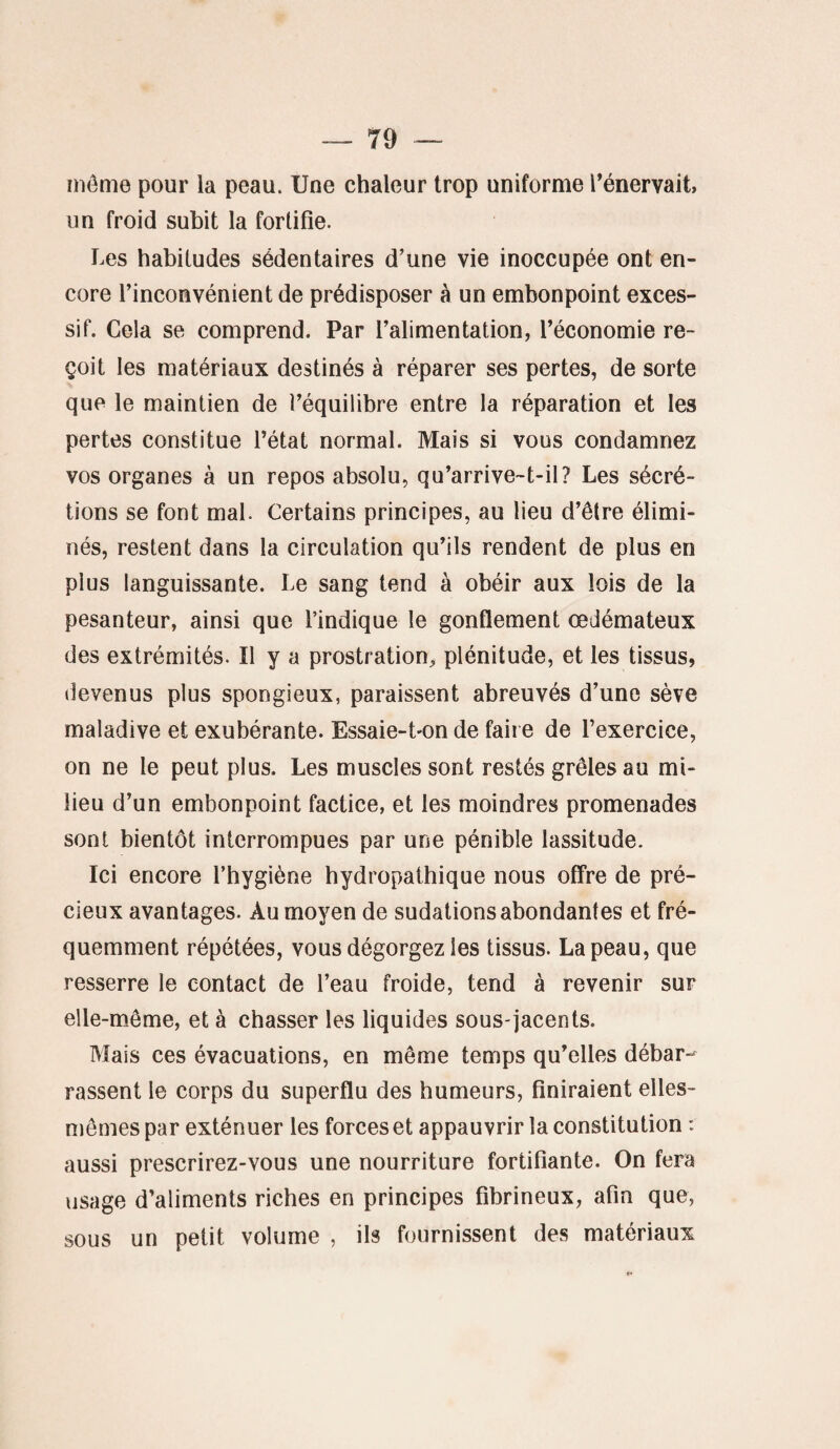 môme pour la peau. Une chaleur trop uniforme l’énervait, un froid subit la fortifie. Les habitudes sédentaires d’une vie inoccupée ont en¬ core l’inconvénient de prédisposer à un embonpoint exces¬ sif. Cela se comprend. Par l’alimentation, l’économie re¬ çoit les matériaux destinés à réparer ses pertes, de sorte que le maintien de l’équilibre entre la réparation et les pertes constitue l’état normal. Mais si vous condamnez vos organes à un repos absolu, qu’arrive-t-il? Les sécré¬ tions se font mal. Certains principes, au lieu d’être élimi¬ nés, restent dans la circulation qu’ils rendent de plus en plus languissante. Le sang tend à obéir aux lois de la pesanteur, ainsi que l’indique le gonflement œdémateux des extrémités. Il y a prostration, plénitude, et les tissus, devenus plus spongieux, paraissent abreuvés d’une sève maladive et exubérante. Essaie-Lon de faire de l’exercice, on ne le peut plus. Les muscles sont restés grêles au mi¬ lieu d’un embonpoint factice, et les moindres promenades sont bientôt interrompues par une pénible lassitude. Ici encore l’hygiène hydropathique nous offre de pré¬ cieux avantages. Au moyen de sudations abondantes et fré¬ quemment répétées, vous dégorgez les tissus. La peau, que resserre le contact de l’eau froide, tend à revenir sur elle-même, et à chasser les liquides sous-jacents. Mais ces évacuations, en même temps qu’elles débar¬ rassent le corps du superflu des humeurs, finiraient elles- mêmes par exténuer les forces et appauvrir la constitution : aussi prescrirez-vous une nourriture fortifiante. On fera usage d’aliments riches en principes fibrineux, afin que, sous un petit volume , ils fournissent des matériaux