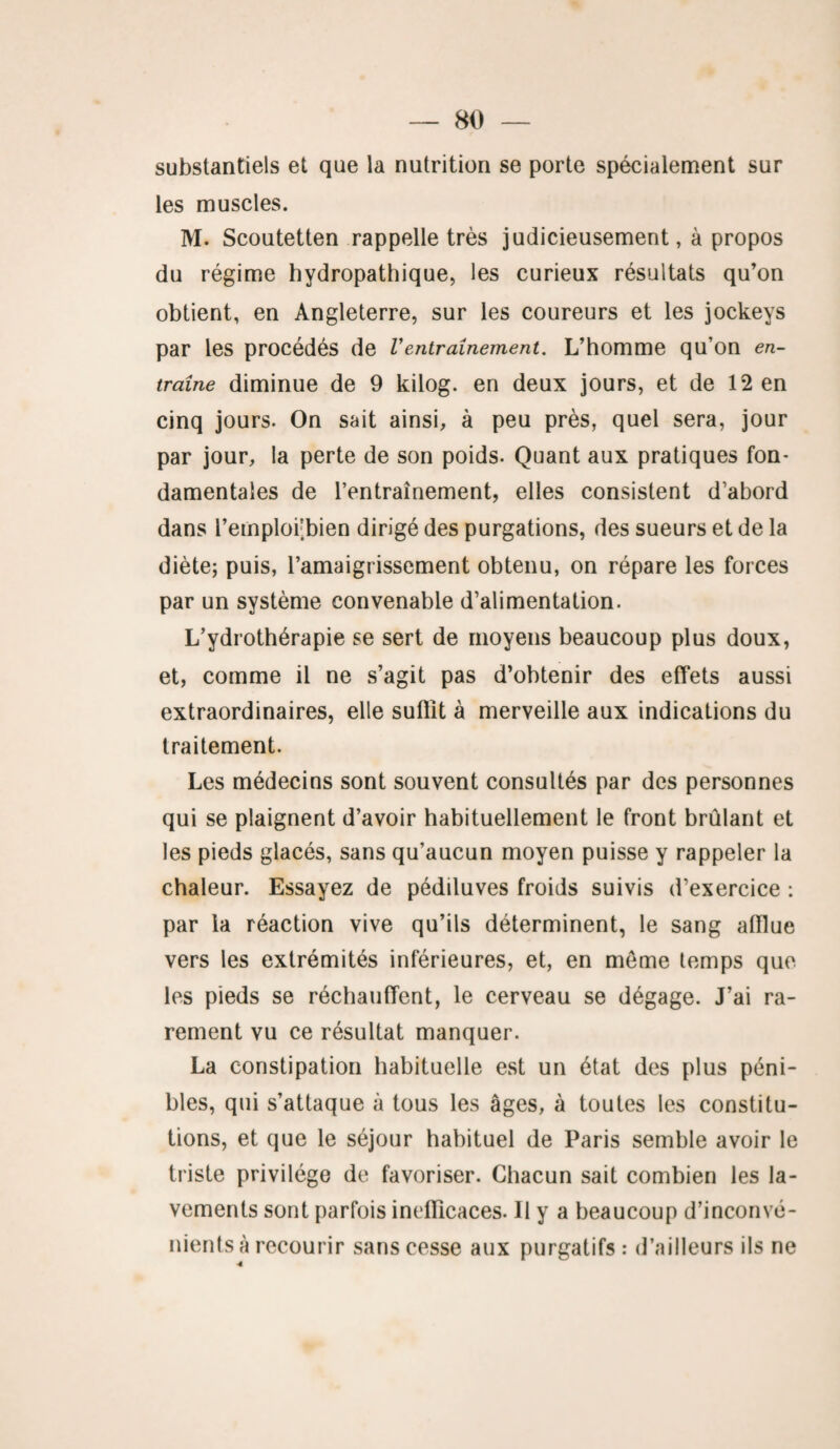 substantiels et que la nutrition se porte spécialement sur les muscles. M. Scoutetten rappelle très judicieusement, à propos du régime hydropathique, les curieux résultats qu’on obtient, en Angleterre, sur les coureurs et les jockeys par les procédés de Ventraînement. L’homme qu’on en¬ traîne diminue de 9 kilog. en deux jours, et de 12 en cinq jours. On sait ainsi, à peu près, quel sera, jour par jour, la perte de son poids. Quant aux pratiques fon¬ damentales de l’entraînement, elles consistent d’abord dans reinploi;bien dirigé des purgations, des sueurs et de la diète; puis, l'amaigrissement obtenu, on répare les forces par un système convenable d’alimentation. L’ydrothérapie se sert de moyens beaucoup plus doux, et, comme il ne s’agit pas d’obtenir des effets aussi extraordinaires, elle suffît à merveille aux indications du traitement. Les médecins sont souvent consultés par des personnes qui se plaignent d’avoir habituellement le front brûlant et les pieds glacés, sans qu’aucun moyen puisse y rappeler la chaleur. Essayez de pédiluves froids suivis d’exercice : par la réaction vive qu’ils déterminent, le sang affîue vers les extrémités inférieures, et, en meme temps que les pieds se réchauffent, le cerveau se dégage. J’ai ra¬ rement vu ce résultat manquer. La constipation habituelle est un état des plus péni¬ bles, qui s’attaque à tous les âges, à toutes les constitu¬ tions, et que le séjour habituel de Paris semble avoir le triste privilège de favoriser. Chacun sait combien les la¬ vements sont parfois inefficaces. 11 y a beaucoup d’inconvé¬ nients à recourir sans cesse aux purgatifs : d’ailleurs ils ne •4