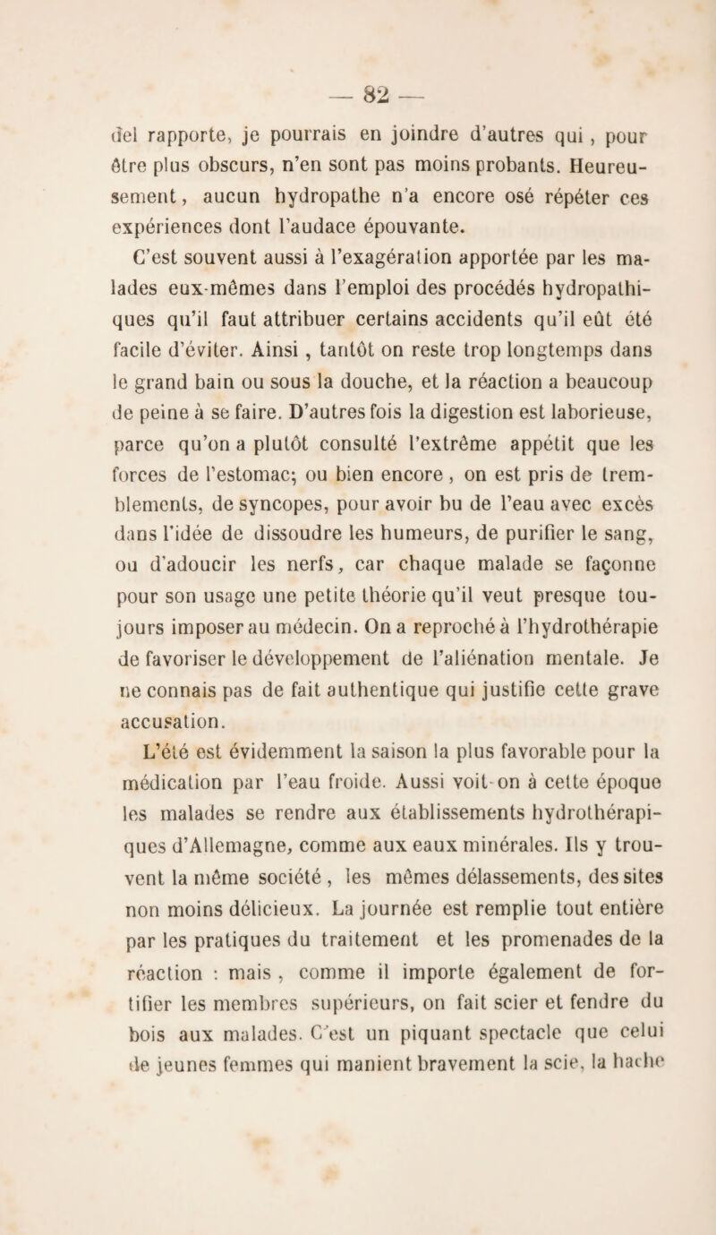 del rapporte, je pourrais en joindre d’autres qui , pour être plus obscurs, n’en sont pas moins probants. Heureu¬ sement , aucun hydropathe n’a encore osé répéter ces expériences dont l’audace épouvante. C’est souvent aussi à l’exagération apportée par les ma¬ lades eux-mêmes dans l’emploi des procédés hydropathi- ques qu’il faut attribuer certains accidents qu’il eût été facile d’éviter. Ainsi, tantôt on reste trop longtemps dans le grand bain ou sous la douche, et la réaction a beaucoup de peine à se faire. D’autres fois la digestion est laborieuse, parce qu’on a plutôt consulté l’extrême appétit que les forces de l’estomac; ou bien encore , on est pris de trem¬ blements, de syncopes, pour avoir bu de l’eau avec excès dans l’idée de dissoudre les humeurs, de purifier le sangy ou d'adoucir les nerfs, car chaque malade se façonne pour son usage une petite théorie qu’il veut presque tou¬ jours imposer au médecin. On a reproché à l’hydrothérapie de favoriser le développement de l’aliénation mentale. Je ne connais pas de fait authentique qui justifie cette grave accusation. L’été est évidemment la saison la plus favorable pour la médication par l’eau froide. Aussi voit on à cette époque les malades se rendre aux établissements hydrothérapi¬ ques d’Allemagne, comme aux eaux minérales. Ils y trou¬ vent la même société , les mêmes délassements, des sites non moins délicieux. La journée est remplie tout entière par les pratiques du traitement et les promenades de la réaction : mais , comme il importe également de for¬ tifier les membres supérieurs, on fait scier et fendre du bois aux malades. C’est un piquant spectacle que celui de jeunes femmes qui manient bravement la scie, la hache