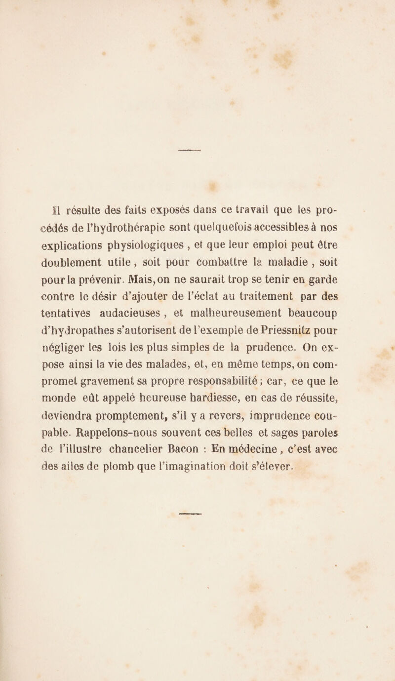 IL résulte des faits exposés dans ce travail que les pro¬ cédés de l’hydrothérapie sont quelquefois accessibles à nos explications physiologiques , et que leur emploi peut être doublement utile, soit pour combattre la maladie , soit pour la prévenir. Mais, on ne saurait trop se tenir en garde contre le désir d’ajouter de l’éclat au traitement par des tentatives audacieuses , et malheureusement beaucoup d’hydropathes s’autorisent de l’exemple dePriessnitz pour négliger les lois les plus simples de la prudence. On ex¬ pose ainsi la vie des malades, et, en môme temps, on com¬ promet gravement sa propre responsabilité ; car, ce que le monde eût appelé heureuse hardiesse, en cas de réussite, deviendra promptement, s’il y a revers, imprudence cou¬ pable. Rappelons-nous souvent ces belles et sages paroles de l’illustre chancelier Bacon : En médecine, c’est avec des ailes de plomb que l’imagination doit s’élever.