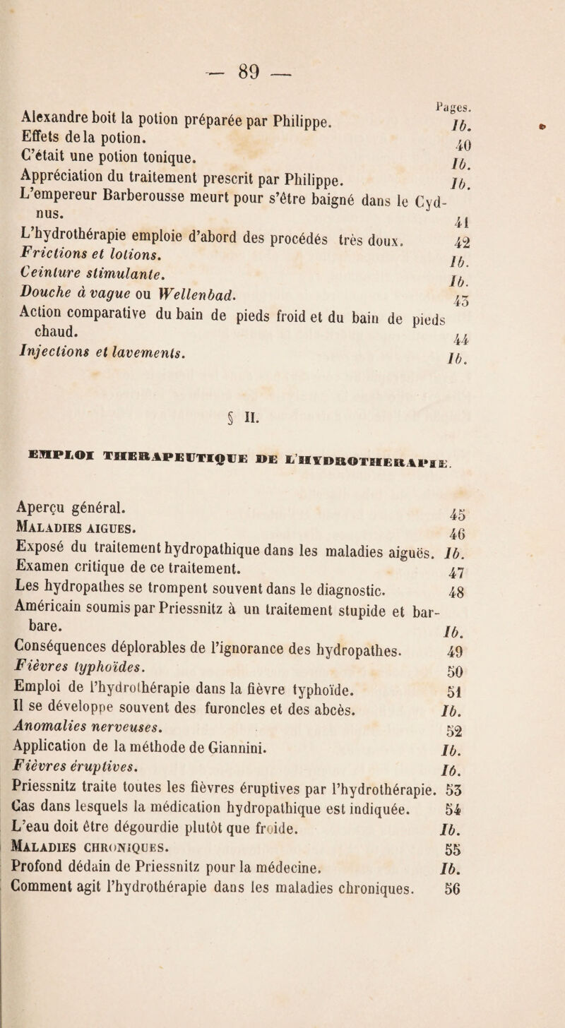 -Hci tjCS. Alexandre boit la potion préparée par Philippe. jfr Effets delà potion. C’était une potion tonique. Appréciation du traitement prescrit par Philippe. jo L’empereur Barberousse meurt pour s’être baigné dans le Cyd- 41 42 Ib. lb. 45 nus. L’hydrothérapie emploie d’abord des procédés très doux. Frictions et lotions. Ceinture stimulante. Bouche à vague ou Wellenbad. Action comparative du bain de pieds froid et du bain de pieds chaud. ^ Injections et lavements. j^ § IL EHPI.OI THERAPEUTIQUE »E Mi'HYDROTHERAPIE. Aperçu général. ^ Maladies aigues. ^ Exposé du traitement hydropathique dans les maladies aiguës, lb. Examen critique de ce traitement. 47 Les hydropalbes se trompent souvent dans le diagnostic. 48 Américain soumis par Priessnitz à un traitement stupide et bar¬ bare. Conséquences déplorables de l’ignorance des hydropathes. Fièvres typhoïdes. Emploi de l’hydrothérapie dans la fièvre typhoïde. Il se développe souvent des furoncles et des abcès. Anomalies nerveuses. Application de la méthode de Giannini. Fièvres éruptives. Priessnitz traite toutes les fièvres éruptives par l’hydrothérapie. 53 Cas dans lesquels la médication hydropathique est indiquée. 54 L’eau doit être dégourdie plutôt que froide. Ib. Maladies chroniques. 55 Profond dédain de Priessnitz pour la médecine. Ib. Comment agit l’hydrothérapie dans les maladies chroniques. 56 Ib. 49 50 51 Ib. 52 Ib. 16.