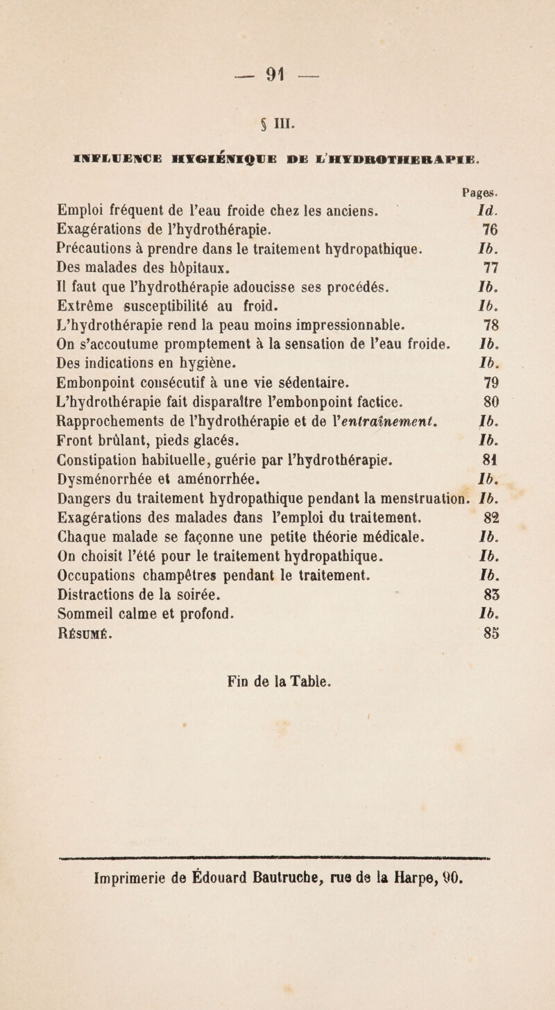 § ni. INFLUENCE HYGIENIQUE DE L'HYDROTHERAPIE. Pages. Emploi fréquent de l’eau froide chez les anciens. Id. Exagérations de l’hydrothérapie. 76 Précautions à prendre dans le traitement hydropathique. Ib. Des malades des hôpitaux. 77 Il faut que l’hydrothérapie adoucisse ses procédés. Ib. Extrême susceptibilité au froid. Ib, L’hydrothérapie rend la peau moins impressionnable. 78 On s’accoutume promptement à la sensation de l’eau froide. Ib, Des indications en hygiène. Ib. Embonpoint consécutif à une vie sédentaire. 79 L’hydrothérapie fait disparaître l’embonpoint factice. 80 Rapprochements de l’hydrothérapie et de Y entraînement, Ib. Front brûlant, pieds glacés. Ib. Constipation habituelle, guérie par l’hydrothérapie. 81 Dysménorrhée et aménorrhée. Ib. Dangers du traitement hydropathique pendant la menstruation. Ib. Exagérations des malades dans l’emploi du traitement. 82 Chaque malade se façonne une petite théorie médicale. Ib. On choisit l’été pour le traitement hydropathique. Ib. Occupations champêtres pendant le traitement. Ib. Distractions de la soirée. 85 Sommeil calme et profond. Ib. Résumé. 85 Fin de la Table. Imprimerie de Édouard Bautruche, rue de la Harpe, 90.