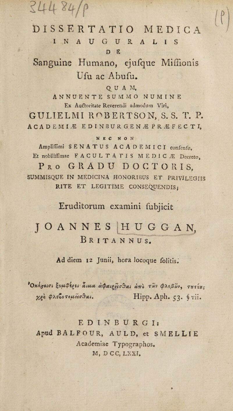 lUk ty/f DISSERTATIO MEDICA I N AUGURALIS D E Sanguine Humano, ejufque Miffionis Ufu ac Abufu. u A M, ANNUENTE SUMMO NUMINE Ex Aufloritate Reverendi admodum Viri, GULIELMI ROBERTSON, S. S. T. P. x t ACADEMLE EDINBURGEN^ FRiF ECTI, NEC NON Amplilfimi SENATUS ACADEMICI confenfu. Et nobiliffimae FACULTATIS MEDICI Decreto, Pro GRADU DOCTORIS, SUMMISQUE IN MEDICINA HONORIBUS ET PRIVILEGIIS RITE ET LEGITIME CONSEQUENDIS; Eruditorum examini fubjicit J O A N N E S jHUOG AN, Britannus* Ad diem 12 Junii, hera locoque folitis. ^OtcOfOitri %vf*Qt(>si ctiuct xttI rSv (ptefi&v, TUTtxg yg» q>XtGoT6ftete&xt' Hipp. Aph. 53. § vii* E D I N B U R G I s Apud BALFOUR, A U L D, et S MELLI E Academiae Typographos. M, D CC, LXXI,