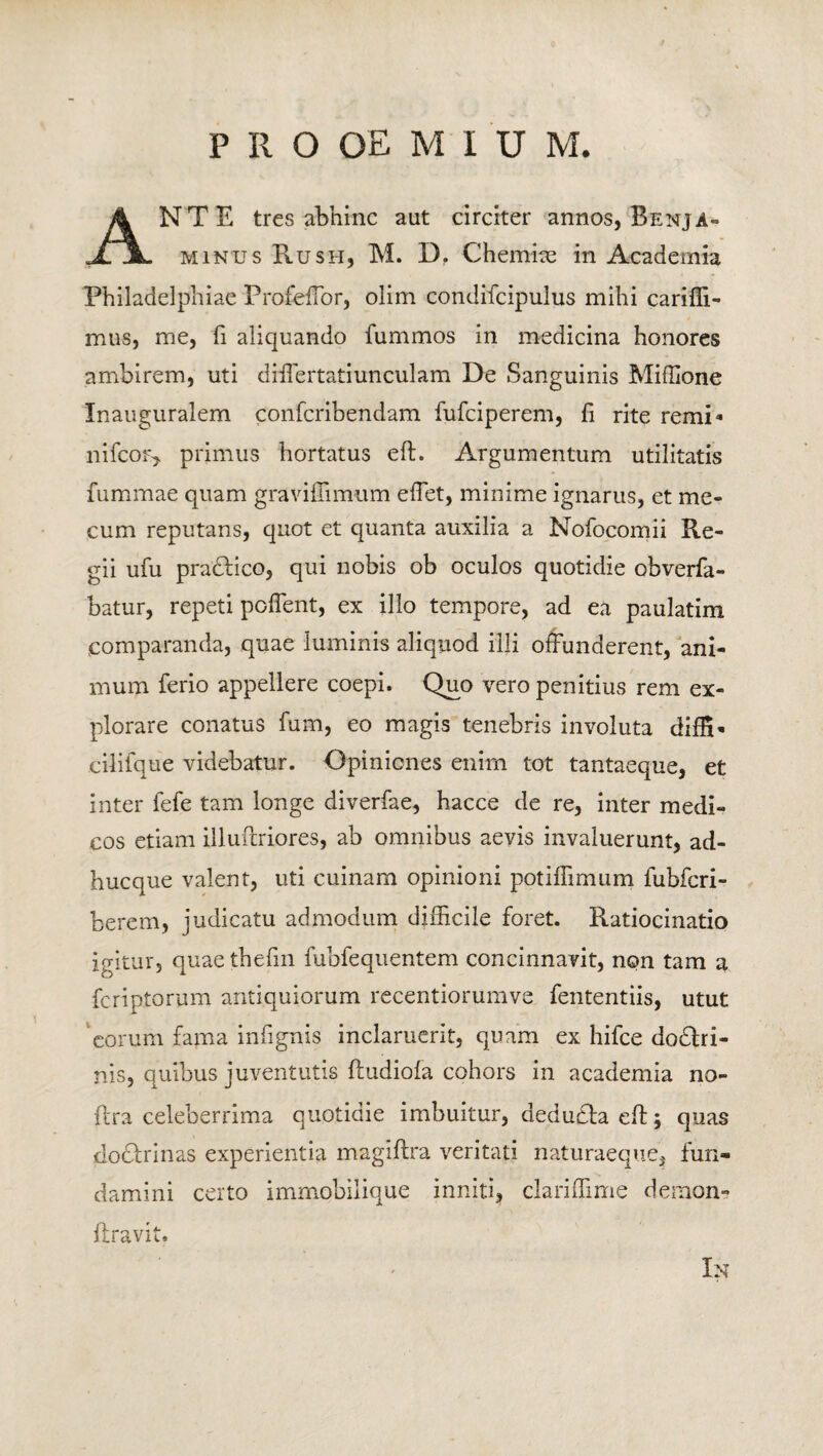 ANTE tres abhinc aut circiter annos, Benja- minus Rus ii, M. D. Chemiae in Academia Philadelphiae ProfefTor, olim condifcipulus mihi cariffi- mus, me, fi aliquando fummos in medicina honores ambirem, uti differtatiunculam De Sanguinis Miffione Inauguralem confcribendam fufciperem, fi rite remi* nifcov, primus hortatus eft. Argumentum utilitatis fummae quam graviffimum eflet, minime ignarus, et nu¬ cum reputans, quot et quanta auxilia a Nofocomii Re¬ gii ufu pradlico, qui nobis ob oculos quotidie obverfa- batur, repeti poflent, ex illo tempore, ad ea paulatim comparanda, quae luminis aliquod illi offunderent, ani¬ mum ferio appellere coepi. Quo vero penitius rem ex¬ plorare conatus fum, eo magis tenebris involuta diffi- cilifque videbatur. Opiniones enim tot tantaeque, et inter fefe tam longe diverfae, hacce de re, inter medi¬ cos etiam illuflriores, ab omnibus aevis invaluerunt, ad¬ huc que valent, uti cuinam opinioni potiffimum fubfcri- berem, judicatu admodum difficile foret. Ratiocinatio igitur, quaethefin fubfequentem concinnavit, non tam a fcriptorum antiquiorum recentiorumve fententiis, utut eorum fama infignis inclaruerit, quam ex hifce dodhi- nis, quibus juventutis fludiola cohors in academia no- flra celeberrima quotidie imbuitur, dedudta eft; quas dochdnas experientia magiflra veritati naturaeque, fun¬ damini certo immobilique inniti, cJariffime demon- ftravit. In