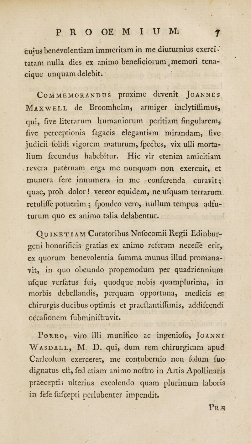 cujus benevolentiam immeritam in me diuturnius exerci' tatam nulla dies ex animo beneficiorum. memori tena- cique unquam delebit. Commemorandus proxime devenit Joannes Maxwell de Broomholm, armiger inclytiflimus, qui, five literarum humaniorum peritiam lingularem, five perceptionis fagacis elegantiam mirandam, five judicii folidi vigorem maturum, fpedtes, vix ulli morta¬ lium fecundus habebitur. Hic vir etenim amicitiam v revera paternam erga me nunquam -non exercuit, et munera fere innumera in me conferenda curavit; quae, proh dolor! vereor equidem, ne ufquam terrarum retulifle potuerim ; fpondeo vero, nullum tempus adfu- turum quo ex animo talia delabentur. Qu in et i a m Curatoribus Nofocomii Regii Edinbur- geni honorificis gratias ex animo referam necefle erit, ex quorum benevolentia fumma munus illud promana- vit, in quo obeundo propemodum per quadriennium ufque verfatus fui, quodque nobis quamplurima, in morbis debellandis, perquam opportuna, medicis et chirurgis ducibus optimis et praeftantiffimis, addifcendi cccafionem fubminiftravit. • . \ ' ■ Porro, viro illi munifico ac ingeniofo, Joanni Wasdall, M. D. qui, dum rem chirurgicam apud Carleolum exerceret, me contubernio non folum fuo dignatus eft, fed etiam animo nollro in Artis Apollinaris praeceptis ulterius excolendo quam plurimum laboris in fefe fufcepti perlubenter impendit. Pr m