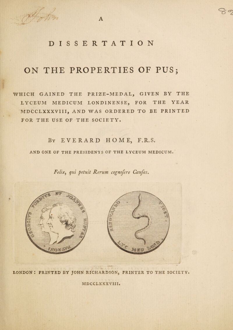 DISSERTATION ON THE PROPERTIES OF PUS; WHICH GAINED THE PRIZE-MEDAL^ GIVEN BY THE LYCEUM MEDICUM LONDINENSE, FOR THE YEAR MDCCLXXXVIII, AND WAS ORDERED TO BE PRINTED FOR THE USE OF THE SOCIETY• By EVERARD HOME, F.R.S. AND ONE OF THE PRESIDENTS OF THE LYCEUM MEDICUM/ Felix, qui potuit Rerum cognofere Caufus, js> LONDON : PRINTED BY JOHN RICHARDSON, PRINTER TO THE SOCIETY. MDCCLXXXVIII.