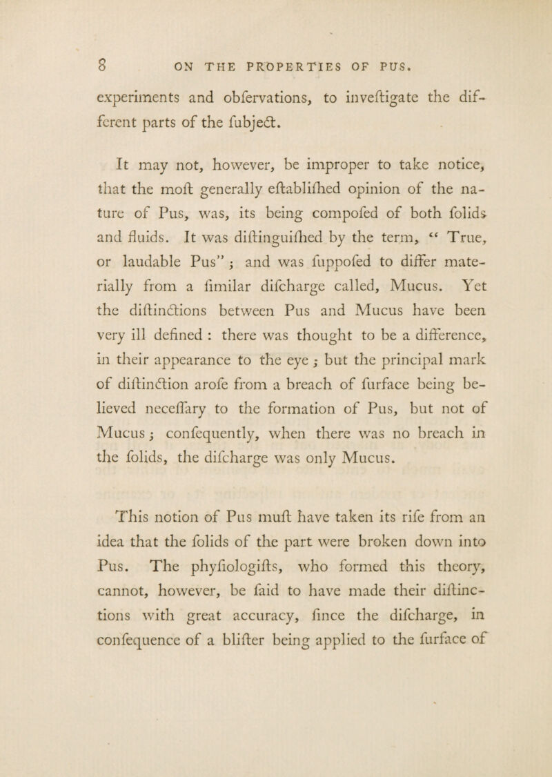 experiments and obfervations, to inveftigate the dif¬ ferent parts of the fubjedt. It may not, however, be improper to take notice, that the molt generally eftablifhed opinion of the na¬ ture of Pus, was, its being compofed of both folids and fluids. It was diftinguiflied by the term, “ True, or laudable Pus” ; and was fuppofed to differ mate¬ rially from a fimilar difcharge called, Mucus. Yet the diftinctions between Pus and Mucus have been very ill defined : there was thought to be a difference, in their appearance to the eye ; but the principal mark of diflindtion arofe from a breach of furface being be¬ lieved neceffary to the formation of Pus, but not of Mucus ‘ confequently, when there was no breach in the folids, the difcharge was only Mucus. This notion of Pus muff have taken its rife from an idea that the folids of the part were broken down into Pus. The phyflologifts, who formed this theory, cannot, however, be faid to have made their dillinc- tions with great accuracy, fince the difcharge, in confequence of a blifler being applied to the furface of