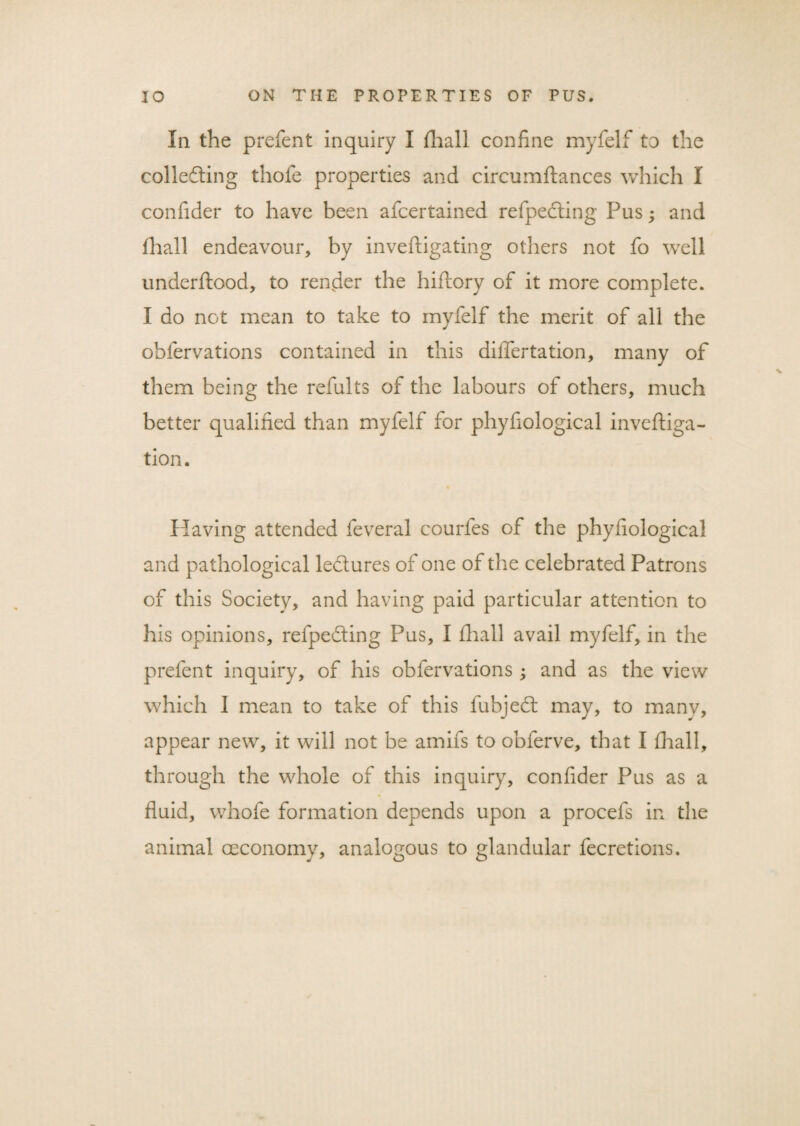 In the prefent inquiry I fhall coniine myfelf to the collecting thofe properties and circumftances which I confider to have been afcertained refpedting Pus; and fhall endeavour, by inveftigating others not fo well underftood, to render the hiftory of it more complete. I do not mean to take to myfelf the merit of all the obfervations contained in this differtation, many of them being the refults of the labours of others, much better qualified than myfelf for phyfiological inveftiga- tion. Plaving attended feveral courfes of the phyfiological and pathological ledures of one of the celebrated Patrons of this Society, and having paid particular attention to his opinions, refpedting Pus, I fhall avail myfelf, in the prefent inquiry, of his obfervations; and as the view which I mean to take of this fubjedt may, to manv, appear new, it will not be amifs to obferve, that I fhall, through the whole of this inquiry, confider Pus as a fluid, whofe formation depends upon a procefs in the animal ceconomy, analogous to glandular fecretions.