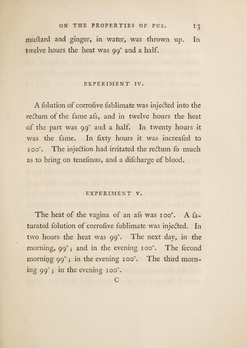 mallard and ginger, in water, was thrown up. In twelve hours the heat was 990 and a half. EXPERIMENT IV. A folution of corrofive fublimate was injected into the redtum of the fame afs, and in twelve hours the heat of the part was 990 and a half. In twenty hours it was the fame. In fixty hours it was increafed to ioo°. The injection had irritated the redtum fo much as to bring on tenefmus, and a difcharge of blood. EXPERIMENT V. The heat of the vagina of an afs was xoo°. A fa- turated folution of corrofive fublimate was injedted. In two hours the heat was 99°. The next day, in the morning, 990; and in the evening ioo°. The fecond morning 990; in the evening ioo°. The third morn¬ ing 990; in the evening ioo°. C