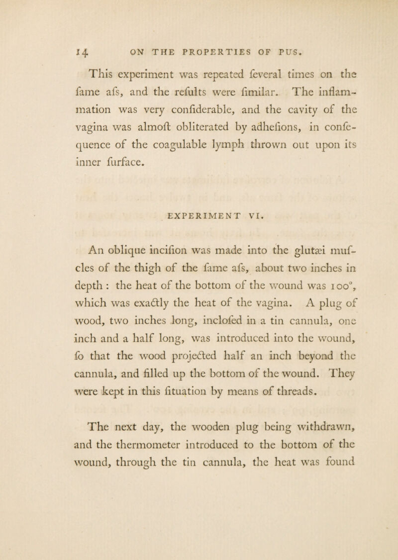 This experiment was repeated feveral times on the fame afs, and the refults were fimilar. The inflam¬ mation was very confiderable, and the cavity of the vagina was almoft obliterated by adheiions, in confe- quence of the coagulable lymph thrown out upon its inner furface. EXPERIMENT VI. An oblique incifion was made into the glutad muf- cles of the thigh of the fame afs, about two inches in depth : the heat of the bottom of the wound was i oo°, which was exadtly the heat of the vagina. A plug of wood, two inches long, inclofed in a tin cannula, one inch and a half long, was introduced into the wound, fo that the wood projected half an inch beyond the cannula, and filled up the bottom of the wound. They were kept in this fituation by means of threads. The next day, the wooden plug being withdrawn, and the thermometer introduced to the bottom of the wound, through the tin cannula, the heat was found