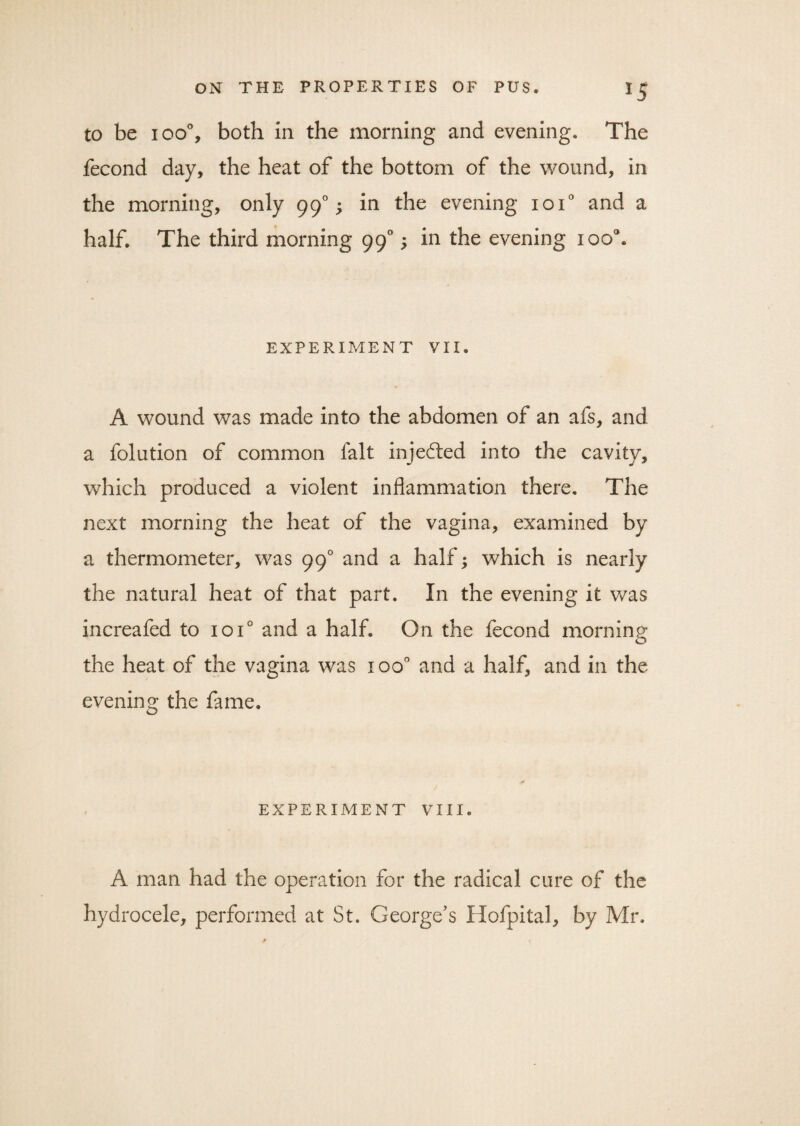 to be 100% both in the morning and evening. The fecond day, the heat of the bottom of the wound, in the morning, only 990; in the evening 10T and a half. The third morning 990; in the evening ioo°. EXPERIMENT VII. A wound was made into the abdomen of an afs, and a folution of common fait injected into the cavity, which produced a violent inflammation there. The next morning the heat of the vagina, examined by a thermometer, was 990 and a half; which is nearly the natural heat of that part. In the evening it was increafed to 10T and a half. On the fecond morning the heat of the vagina was ioo° and a half, and in the evening the fame. EXPERIMENT VIII. A man had the operation for the radical cure of the hydrocele, performed at St. George's Hofpital, by Mr,