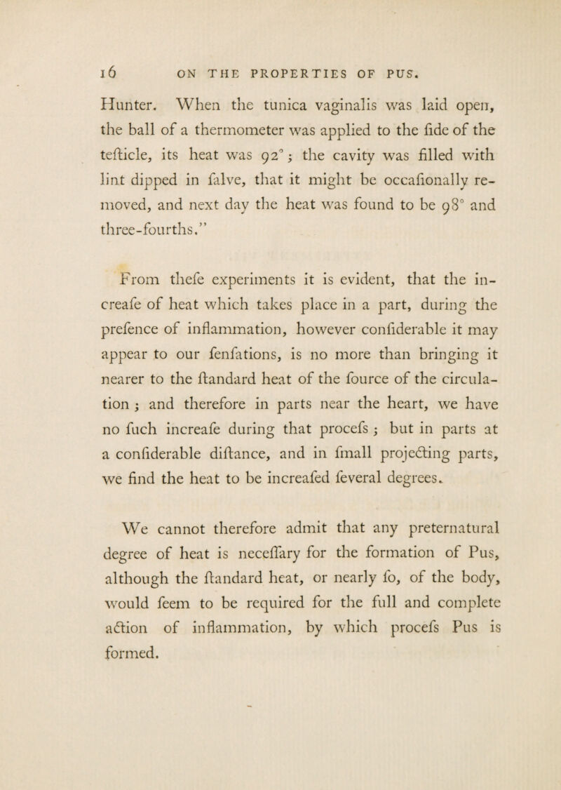Hunter. When the tunica vaginalis was laid open, the ball of a thermometer was applied to the fide of the tefticle, its heat was 92°; the cavity was filled with lint dipped in falve, that it might be occafionally re¬ moved, and next day the heat was found to be 98° and three-fourths.” From thefe experiments it is evident, that the in- creafe of heat which takes place in a part, during the prefence of inflammation, however confiderable it may appear to our fenfations, is no more than bringing it nearer to the ftandard heat of the fource of the circula¬ tion ; and therefore in parts near the heart, we have no fuch increafe during that procefs ; but in parts at a confiderable diftance, and in fmall projecting parts, we find the heat to be increafed feveral degrees. We cannot therefore admit that any preternatural degree of heat is neceflary for the formation of Pus, although the ftandard heat, or nearly fo, of the body, would feem to be required for the full and complete aCtion of inflammation, by which procefs Pus is formed.
