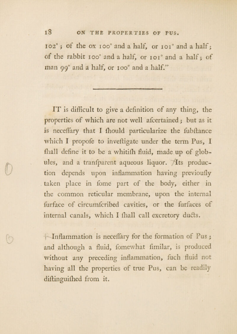 102°; of the ox ioo° and a half, or ioi° and a half; of the rabbit ioo° and a half, or ioi° and a half; of man 99° and a half, or ioo° and a half.” IT is difficult to give a definition of any thing, the properties of which are not well afcertained; but as it is neceffary that I ffiould particularize the fubftance which I propofe to invefligate under the term Pus, I ffiall define it to be a whitifli fluid, made up of glob¬ ules, and a tranfparent aqueous liquor. /Its produc¬ tion depends upon inflammation having previoufly taken place in fome part of the body, either in the common reticular membrane, upon the internal furface of circumfcribed cavities, or the furfaces of internal canals, which I fliall call excretory dudts. Inflammation is neceffary for the formation of Pus; and although a fluid, fomewhat fimilar, is produced without any preceding inflammation, iuch fluid not having all the properties of true Pus, can be readily diftinguifhed from it.