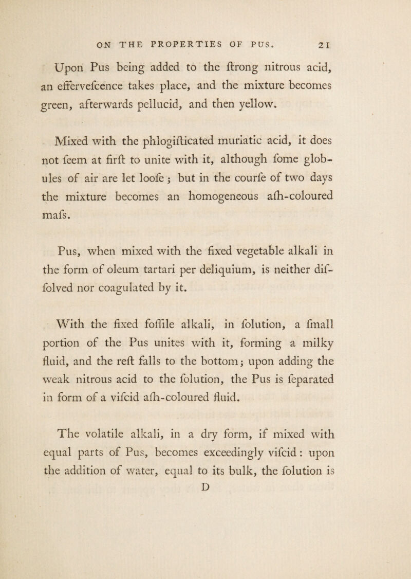 Upon Pus being added to the ftrong nitrous acid, an effervefcence takes place, and the mixture becomes green, afterwards pellucid, and then yellow. Mixed with the phlogifticated muriatic acid, it does not feem at firft to unite with it, although fome glob¬ ules of air are let loofe ; but in the courfe of two days the mixture becomes an homogeneous afh-coloured mafs. Pus, when mixed with the fixed vegetable alkali in the form of oleum tartari per deliquium, is neither dif- folved nor coagulated by it. With the fixed fofiile alkali, in folution, a fmall portion of the Pus unites with it, forming a milky fluid, and the reft falls to the bottom; upon adding the weak nitrous acid to the folution, the Pus is feparated in form of a vifcid afh-coloured fluid. The volatile alkali, in a dry form, if mixed with equal parts of Pus, becomes exceedingly vifcid: upon the addition of water, equal to its bulk, the folution is D