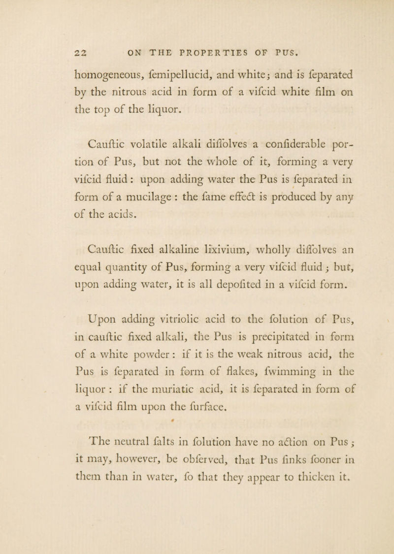 homogeneous, femipellucid, and white; and is feparated by the nitrous acid in form of a vifcid white film on the top of the liquor. Cauftic volatile alkali difiolves a confiderable por¬ tion of Pus, but not the whole of it, forming a very vifcid fluid: upon adding water the Pus is feparated in form of a mucilage : the fame effed is produced by any of the acids. Cauftic fixed alkaline lixivium, wholly difiolves an equal quantity of Pus, forming a very vifcid fluid ; but, upon adding water, it is all depoflted in a vifcid form. Upon adding vitriolic acid to the folution of Pus, in cauftic fixed alkali, the Pus is precipitated in form of a white powder : if it is the weak nitrous acid, the Pus is feparated in form of flakes, fwimming in the liquor : if the muriatic acid, it is feparated in form of a vifcid film upon the furface. The neutral falts in folution have no addon on Pus; it may, however, be obferved, that Pus finks fooner in them than in water, fo that they appear to thicken it.