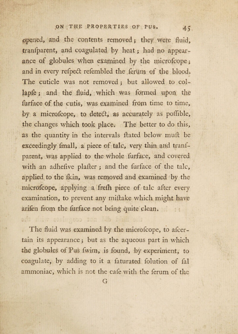 opened, and the contents removed; they were fluid, tranfparent, and coagulated by heat; had no appear¬ ance of globules when examined by the microfcope; and in every refpedt refembled the ferum of the blood. The cuticle was not removed; but allowed to col- lapfe; and the fluid, which was formed upon the furface of the cutis, was examined from time to time, by a microfcope, to detedt, as accurately as poflible, the changes which took place. The better to do this, as the quantity in the intervals ftated below mult be exceedingly fmall, a piece of talc, very thin and tranf¬ parent, was applied to the whole furface, and covered with an adhefive plafter ; and the furface of the talc, applied to the fldn, was removed and examined by the microfcope, applying a frefli piece of talc after every examination, to prevent any miftake which might have arifen from the furface not being quite clean. The fluid was examined by the microfcope, to afcer- tain its appearance; but as the aqueous part in which the globules of Pus fwim, is found, by experiment, to coagulate, by adding to it a faturated folution of fal ammoniac, which is not the cafe with the ferum of the G