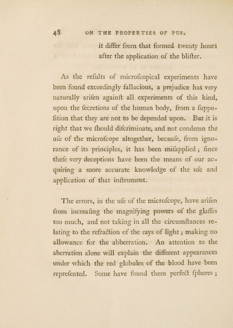 it differ from that formed twenty hours after the application of the blifter. As the refults of microfcopical experiments have been found exceedingly fallacious, a prejudice has very naturally arifen againft all experiments of this kind, upon the fecretions of the human body, from a fuppo- fition that they are not to be depended upon. But it is right that we fhould difcriminate, and not condemn the ufe of the microfcope altogether, becaufe, from igno¬ rance of its principles, it has been mifapplied ; fince thefe very deceptions have been the means of our ac¬ quiring a more accurate knowledge of the ufe and application of that inftrument. The errors, in the ufe of the microfcope, have arifen from increafing the magnifying powers of the glaffes too much, and not taking in all the circumftances re¬ lating to the refraction of the rays of light; making no allowance for the abberration. An attention to the aberration alone will explain the different appearances under which the red globules of the blood have been reprefented. Some have found them perfect fpheres;
