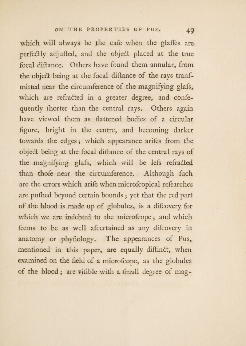 which will always be the cafe when the glaftes are perfectly adjufted, and the objedl placed at the true focal diftance. Others have found them annular* from the objedl being at the focal diftance of the rays tranf- mitted near the circumference of the magnifying glafs, which are refradled in a greater degree* and co nfe- quently ftiorter than the central rays. Others again have viewed them as flattened bodies of a circular figure* bright in the centre* and becoming darker towards the edges; which appearance arifes from the objedl being at the focal diftance of the central rays of the magnifying glafs* which will be lefs refradted than thole near the circumference. Although fuch are the errors which arife when microfcopical refearches are pufhed beyond certain bounds; yet that the red part of the blood is made up of globules, is a difcovery for which we are indebted to the microfcope; and which feems to be as well afcertained as any difcovery in anatomy or phyfiology. The appearances of Pus* mentioned in this paper, are equally diftindt, when examined on the field of a microfcope, as the globules of the blood; are viflble with a fmall degree of mag-
