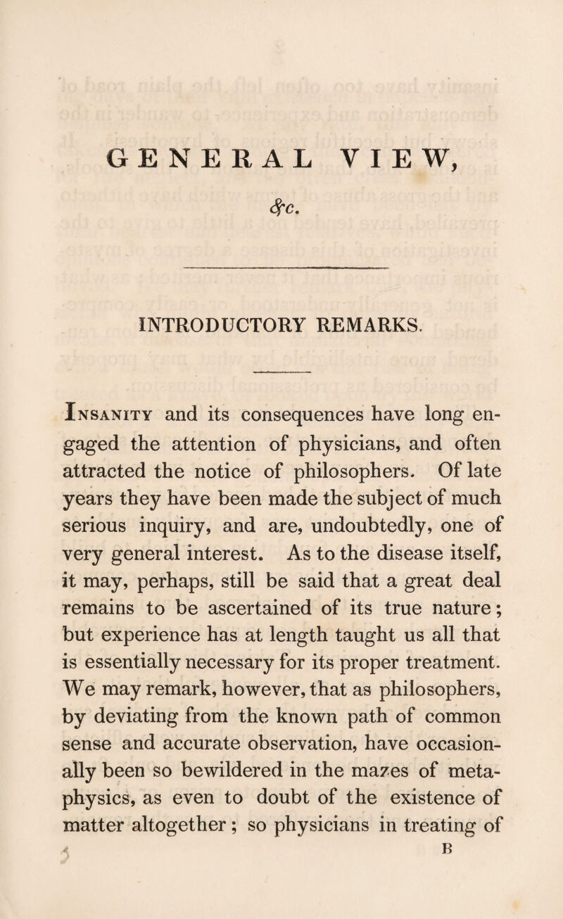 GENERAL VIEW, <fc* INTRODUCTORY REMARKS. Insanity and its consequences have long en¬ gaged the attention of physicians, and often attracted the notice of philosophers. Of late years they have been made the subject of much serious inquiry, and are, undoubtedly, one of very general interest. As to the disease itself, it may, perhaps, still be said that a great deal remains to be ascertained of its true nature; but experience has at length taught us all that is essentially necessary for its proper treatment. We may remark, however, that as philosophers, by deviating from the known path of common sense and accurate observation, have occasion¬ ally been so bewildered in the mazes of meta¬ physics, as even to doubt of the existence of matter altogether; so physicians in treating of B