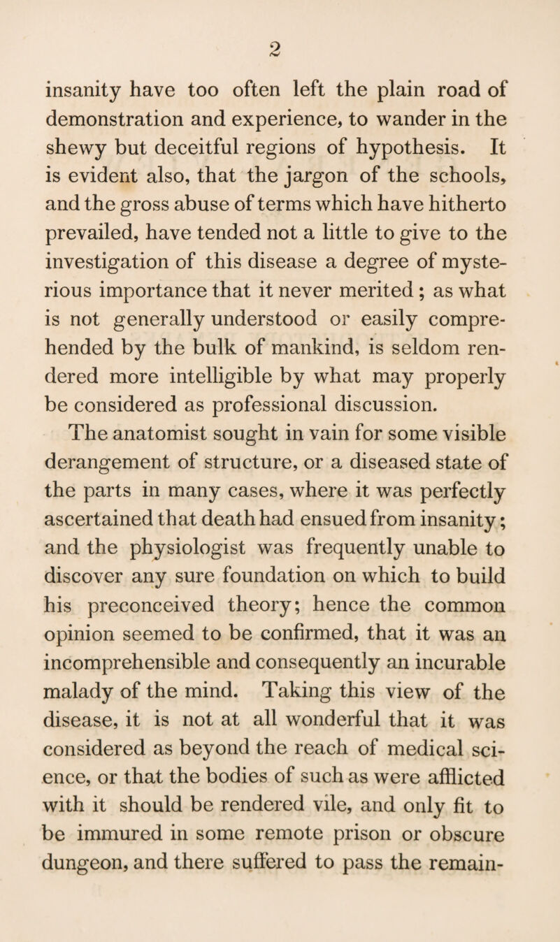 insanity have too often left the plain road of demonstration and experience, to wander in the shewy but deceitful regions of hypothesis. It is evident also, that the jargon of the schools, and the gross abuse of terms which have hitherto prevailed, have tended not a little to give to the investigation of this disease a degree of myste¬ rious importance that it never merited ; as what is not generally understood or easily compre¬ hended by the bulk of mankind, is seldom ren¬ dered more intelligible by what may properly be considered as professional discussion. The anatomist sought in vain for some visible derangement of structure, or a diseased state of the parts in many cases, where it was perfectly ascertained that death had ensued from insanity; and the physiologist was frequently unable to discover any sure foundation on which to build his preconceived theory; hence the common opinion seemed to be confirmed, that it was an incomprehensible and consequently an incurable malady of the mind. Taking this view of the disease, it is not at all wonderful that it was considered as beyond the reach of medical sci¬ ence, or that the bodies of such as were afflicted with it should be rendered vile, and only fit to be immured in some remote prison or obscure dungeon, and there suffered to pass the remain-