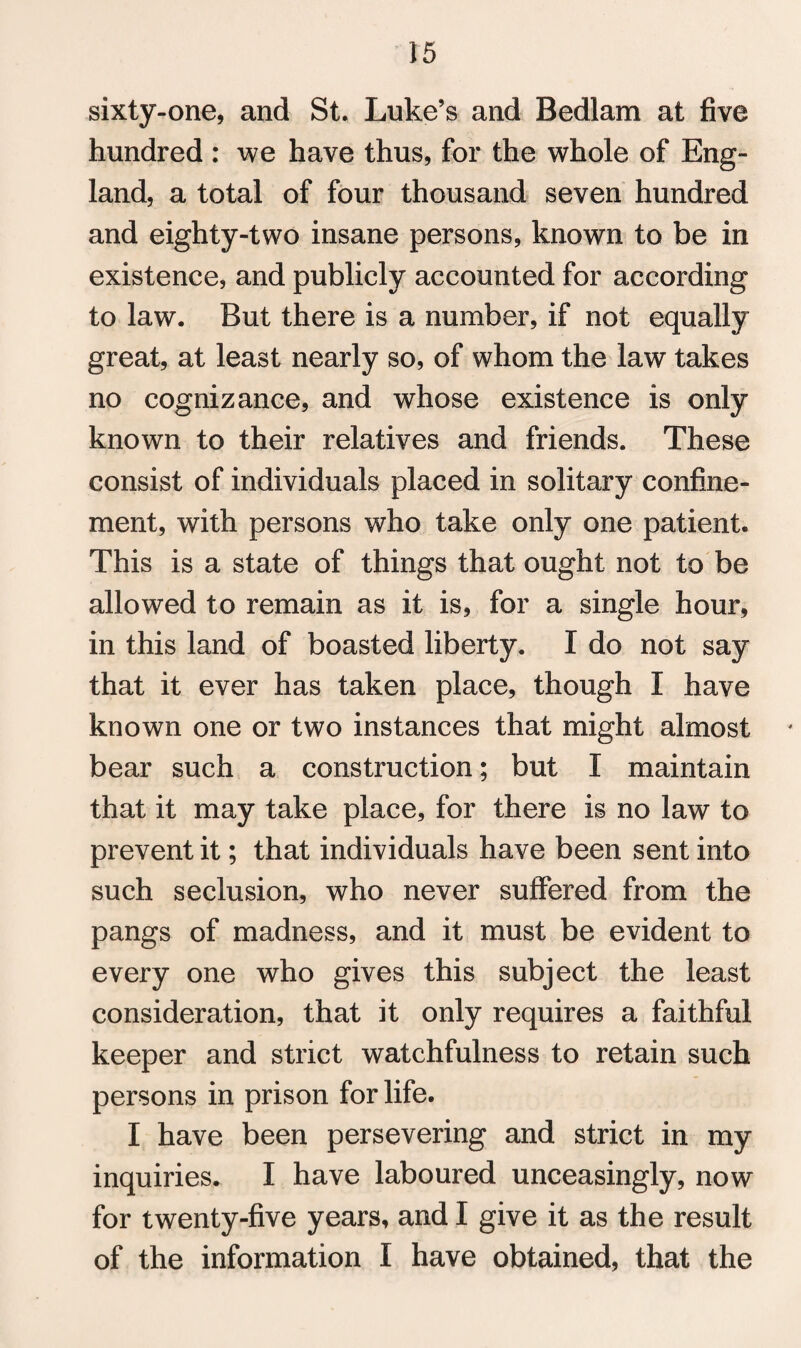 sixty-one, and St. Luke’s and Bedlam at five hundred : we have thus, for the whole of Eng¬ land, a total of four thousand seven hundred and eighty-two insane persons, known to be in existence, and publicly accounted for according to law. But there is a number, if not equally great, at least nearly so, of whom the law takes no cognizance, and whose existence is only known to their relatives and friends. These consist of individuals placed in solitary confine¬ ment, with persons who take only one patient. This is a state of things that ought not to be allowed to remain as it is, for a single hour, in this land of boasted liberty. I do not say that it ever has taken place, though I have known one or two instances that might almost bear such a construction; but I maintain that it may take place, for there is no law to prevent it; that individuals have been sent into such seclusion, who never suffered from the pangs of madness, and it must be evident to every one who gives this subject the least consideration, that it only requires a faithful keeper and strict watchfulness to retain such persons in prison for life. I have been persevering and strict in my inquiries. I have laboured unceasingly, now for twenty-five years, and I give it as the result of the information I have obtained, that the