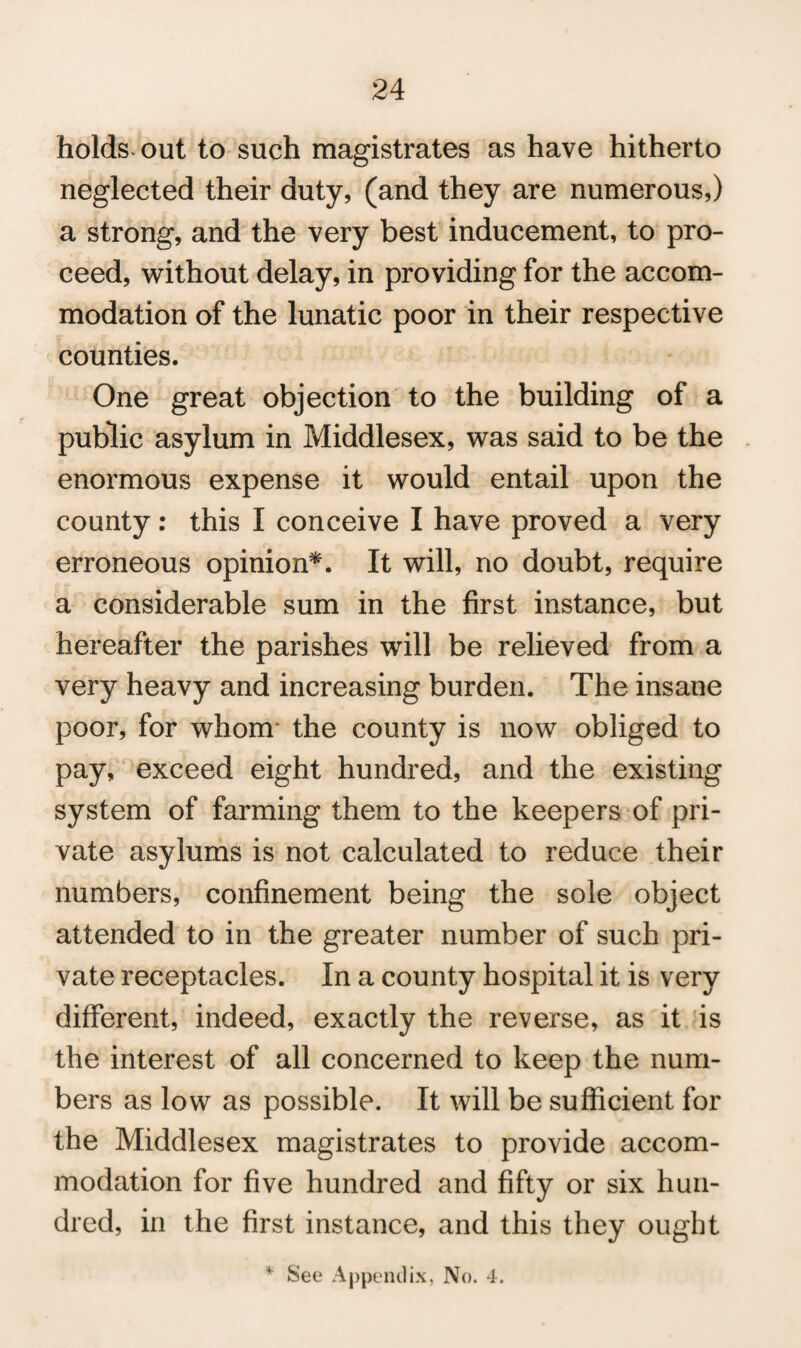 holds out to such magistrates as have hitherto neglected their duty, (and they are numerous,) a strong, and the very best inducement, to pro¬ ceed, without delay, in providing for the accom¬ modation of the lunatic poor in their respective counties. One great objection to the building of a public asylum in Middlesex, was said to be the enormous expense it would entail upon the county: this I conceive I have proved a very erroneous opinion*. It will, no doubt, require a considerable sum in the first instance, but hereafter the parishes will be relieved from a very heavy and increasing burden. The insane poor, for whom the county is now obliged to pay, exceed eight hundred, and the existing system of farming them to the keepers of pri¬ vate asylums is not calculated to reduce their numbers, confinement being the sole object attended to in the greater number of such pri¬ vate receptacles. In a county hospital it is very different, indeed, exactly the reverse, as it is the interest of all concerned to keep the num¬ bers as low as possible. It will be sufficient for the Middlesex magistrates to provide accom¬ modation for five hundred and fifty or six hun¬ dred, in the first instance, and this they ought