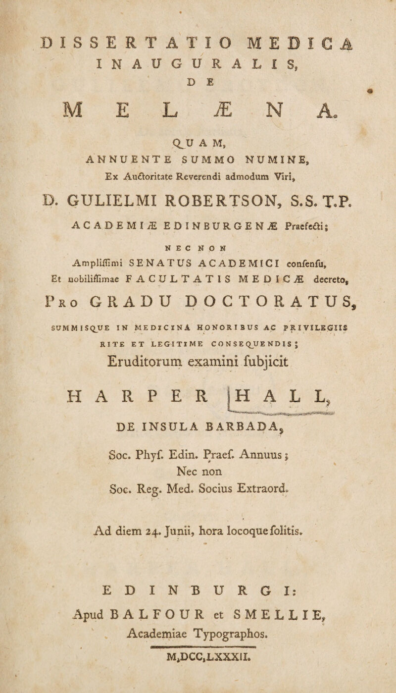 INAUGURALIS, D 1 « MELINA. Q_U A Ms ANNUENTE SUMMO NUMINE* Ex Au&oritate Reverendi admodum Viri, D. GULIELMI ROBERTSON, S.S. T.P. ACADEMI iE EDINBURGENjE Praefefli; NEC NON Ampliflimi SENATUS ACADEMICI confenfu. Et nobiliffimae FACULTATIS MEDICI decreto. Pro GRADU DOCTORATUS, SUMMISQUE IN MEDICINA HONORIBUS AC PRIVILEGIIS * r , ’■ * i RITE ET LEGITIME CONSEQUENDIS*, Eruditorum examini fubjicit EI A R P E R |H A L L, DE INSULA BARBADAj Soc. Phyf. Edin. Praef. Annuus i Nec non Soc. Reg. Med. Socius Extraordo Ad diem 24. Junii, hora locoque folitis» EDINBURGI: Apud B ALFOUR et SMELLIE, ■i Academiae Typographos. M,DCC,LXXXII»