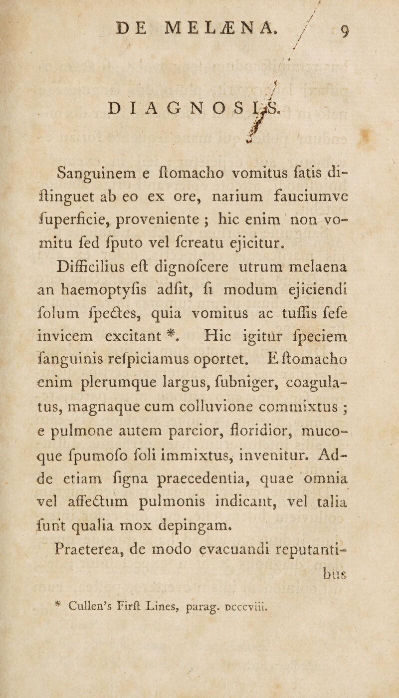 i J / / ; 7 Sanguinem e ftomacho vomitus fatis di» ilinguet ab eo ex ore, narium fauciumve fuperficie, proveniente ; hic enim non vo¬ mitu fed fputo vel fcreatu ejicitur. Difficilius eft dignofcere utrum melaena an haemoptyfis adiit, fi modum ejiciendi folum fpedtes, quia vomitus ac tuffis fefe invicem excitant Hic igitur fpeciem fanguinis refpiciamus oportet. E ftomacho enim plerumque largus, fubniger, coagula¬ tus, magnaque cum colluvione commixtus ; e pulmone autem parcior, floridior, muco- \ que fpumofo foli immixtus* invenitur. Ad¬ de etiam figna praecedentia, quae omnia vel affedtum pulmonis indicant, vel talia fuht qualia mox depingam. Praeterea, de modo evacuandi reputanti» bus * Cullen’s Firft Lines, parag. occcvlii.