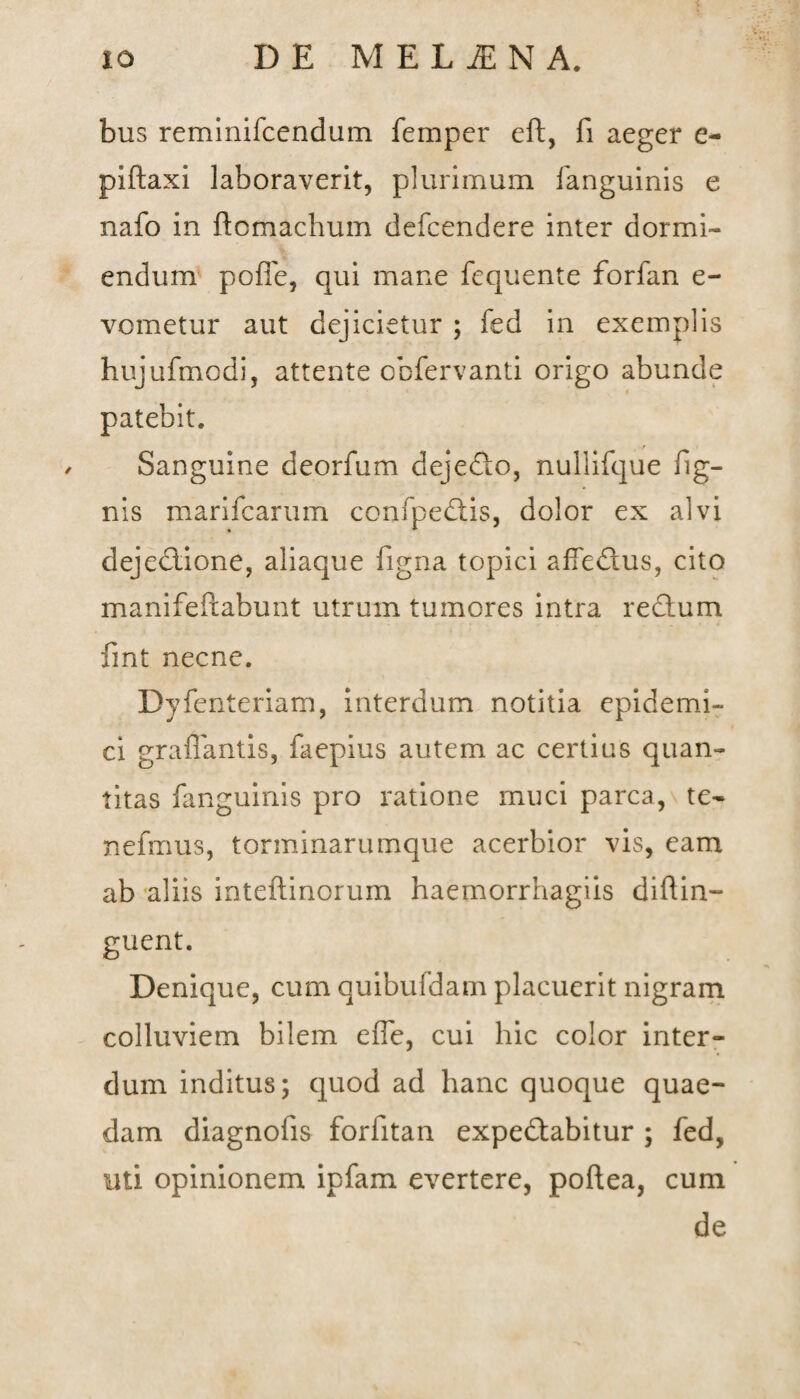 bus reminifcendum fempcr eft, fi aeger e- piftaxi laboraverit, plurimum fanguinis e nafo in ftomachum defcendere inter dormi¬ endum poffe, qui mane fequente forfan e- vometur aut dejicietur ; fed in exemplis hujufmodi, attente obfervanti origo abunde patebit. Sanguine deorfum dejefto, nullifque Tig¬ nis mari Tearum conTpedtis, dolor ex alvi dejectione, aliaque Tigna topici afTedius, cito manifeftabunt utrum tumores intra redium fint necne. Dyfenteriam, interdum notitia epidemi¬ ci graffantis, Taepius autem ac certius quan¬ titas fanguinis pro ratione muci parca, te- nefmus, torminarumque acerbior vis, eam ab aliis inteftinorum haernorrhagiis diftin- guent. Denique, cum quibufdam placuerit nigram colluviem bilem effe, cui hic color inter¬ dum inditus; quod ad hanc quoque quae¬ dam diagnofis forfitan expedtabitur ; fed, uti opinionem ipfam evertere, poftea, cum de