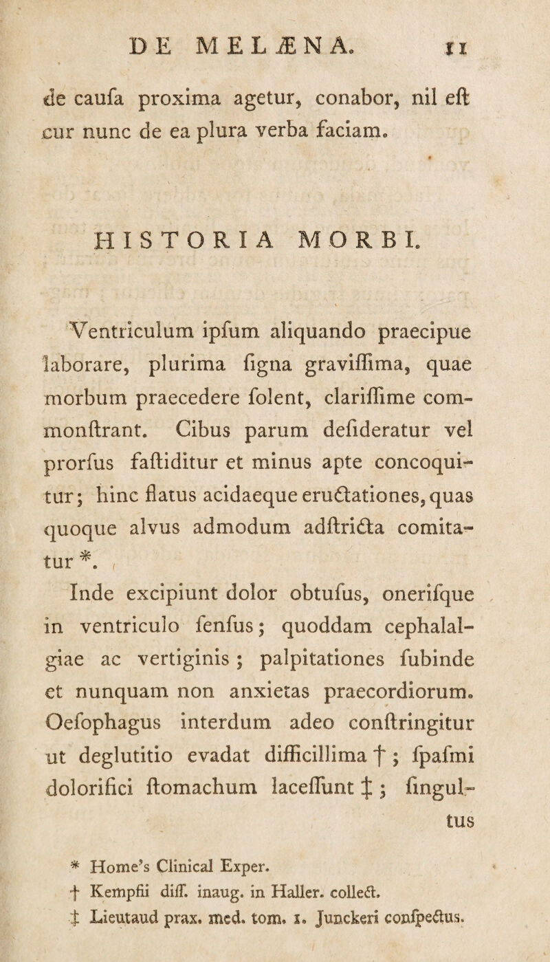 de caufa proxima agetur, conabor, nil eft cur nunc de ea plura verba faciam» HISTORIA MORBI. Ventriculum ipfum aliquando praecipue laborare, plurima figna graviffima, quae morbum praecedere folent, clariflime com- monftrant. Cibus parum defideratur vel prorfus faftiditur et minus apte concoqui¬ tur; hinc flatus acidaeque eruftationes,quas quoque alvus admodum adftrifta comita¬ tur *. f Inde excipiunt dolor obtufus, onerifque in ventriculo fenfus; quoddam cephalal¬ giae ac vertiginis; palpitationes fubinde et nunquam non anxietas praecordiorum» Oefophagus interdum adeo conftringitur ut deglutitio evadat difficillima f ; fpafmi dolorifici flo maelium laceffunt £ ; fingul» tus * Horne^ Clinical Exper. f Kempfii diff. inaug. in Halkr* colledh t Lieutaud prax. sned. tom* x. Junckeri confpe$us.