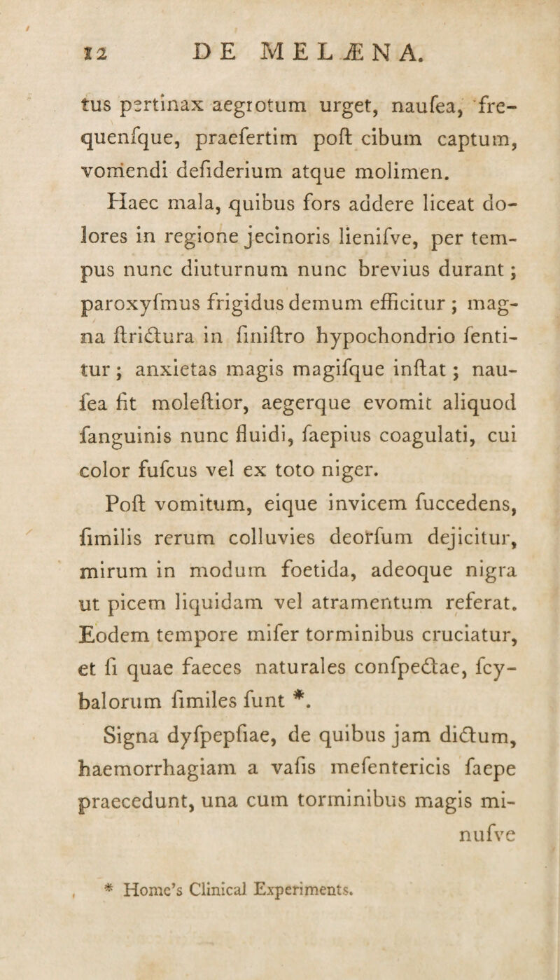 / 12 DE MELiENA. tus pertinax aegrotum urget, naufea, fre- quenfque, praefertim pofl cibum captum, vomendi defiderium atque molimen. Haec mala, quibus fors addere liceat do¬ lores in regione jecinoris lienifve, per tem¬ pus nunc diuturnum nunc brevius durant; paroxyfmus frigidus demum efficitur ; mag¬ na flridlura in fmiflro hypochondrio fenti- tur; anxietas magis magifque inflat; nau¬ fea fit moleflior, aegerque evomit aliquod fanguinis nunc fluidi, faepius coagulati, cui color fufcus vel ex toto niger. Pofl vomitum, eique invicem fuccedens, fimilis rerum colluvies deorfum dejicitur, mirum in modum foetida, adeoque nigra ut picem liquidam vel atramentum referat. Eodem tempore mifer torminibus cruciatur, et fi quae faeces naturales confpedtae, fcy- balorum fimiles funt *. Signa dyfpepfiae, de quibus jam di&um, haemorrhagiam a vafis mefentericis faepe praecedunt, una cum torminibus magis mi- nu fv e * Home’s Clinical Experiments.