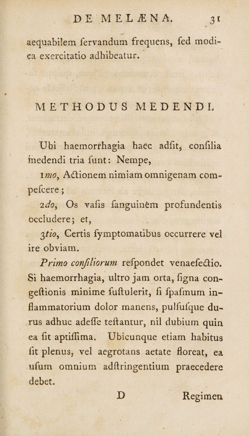 aequabilem fervandum frequens, fed modi¬ ca exercitatio adhibeatur. METHODUS MEDENDI Ubi haemorrhagia haec adfit, confilia inedendi tria funt: Nempe, 1 mOy Adtionem nimiam omnigenam com- pefcere; 2 do i Os vafis fanguinfem profundentis occludere; et, 3/20, Certis fymptomatibus occurrere vel ire obviam. Primo confiliorum refpondet venaefedio0 Si haemorrhagia, ultro jam orta, figna con- geftionis minime fuftulerit, fi fpafmum in¬ flammatorium dolor manens, pulfufque du¬ rus adhuc adefie teftantur, nil dubium quin ea fit aptiflima. Ubicunque etiam habitus iit plenus, vel aegrotans aetate floreat, ea ufum omnium adftringentium praecedere debet. D Regimen