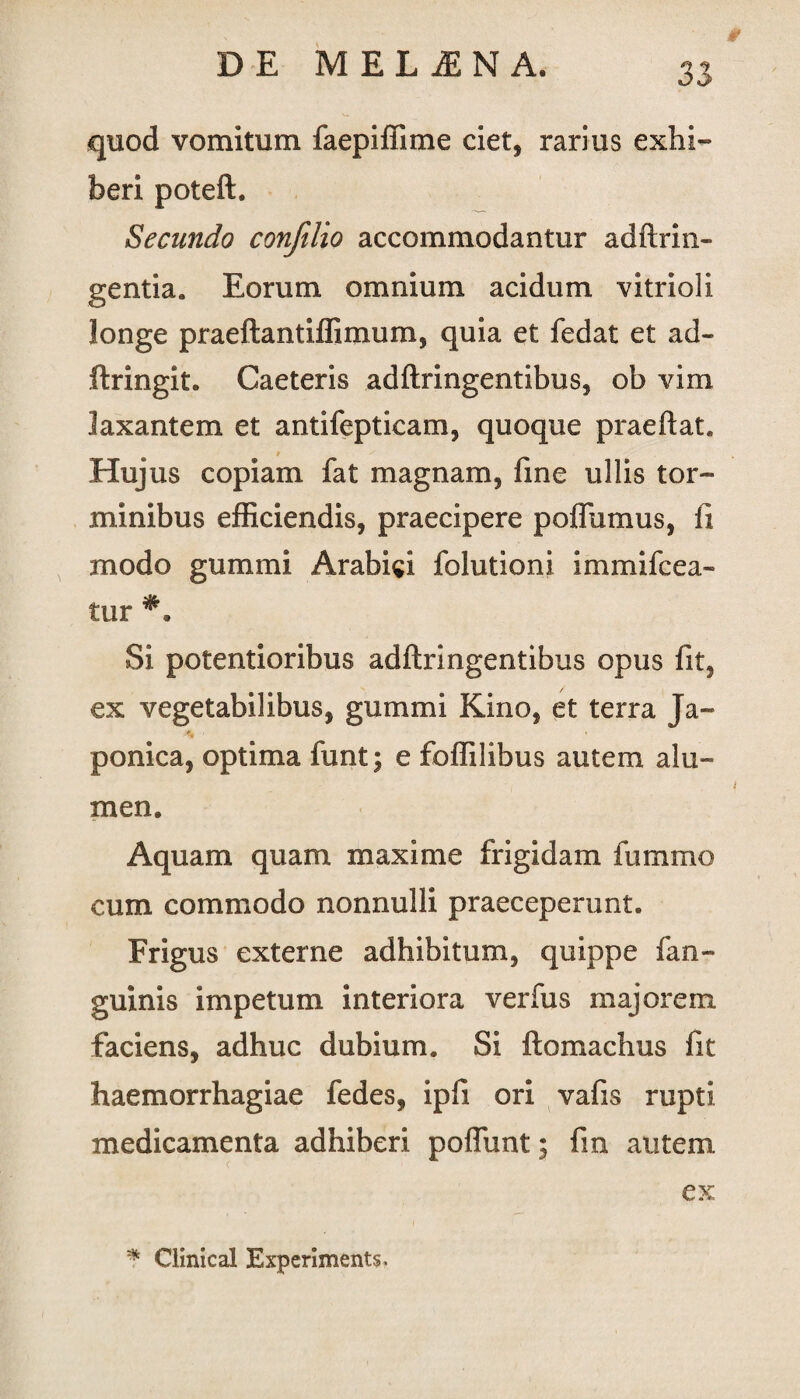 quod vomitum faepiffime ciet, rarius exhi¬ beri poteft. Secundo confilio accommodantur adftrin- gentia. Eorum omnium acidum vitrioli longe praeftantiffimum, quia et fedat et ad- ftringit. Caeteris adftringentibus, ob vim laxantem et antifepticam, quoque praeftat. Hujus copiam fat magnam, fine ullis tor¬ minibus efficiendis, praecipere poffumus, fi modo gummi Arabici folutioni immifcea- tur Si potentioribus adftringentibus opus fit3 ex vegetabilibus, gummi Kino, et terra Ja- 4 ■ ponica, optima funt; e foffilibus autem alu¬ men. Aquam quam maxime frigidam fummo cum commodo nonnulli praeceperunt. Frigus externe adhibitum, quippe fan- guinis impetum interiora verfus majorem faciens, adhuc dubium. Si ftomachus fit haemorrhagiae fedes, ipfi ori vafis rupti medicamenta adhiberi poflunt; fin autem ex * Clinical Experiments,