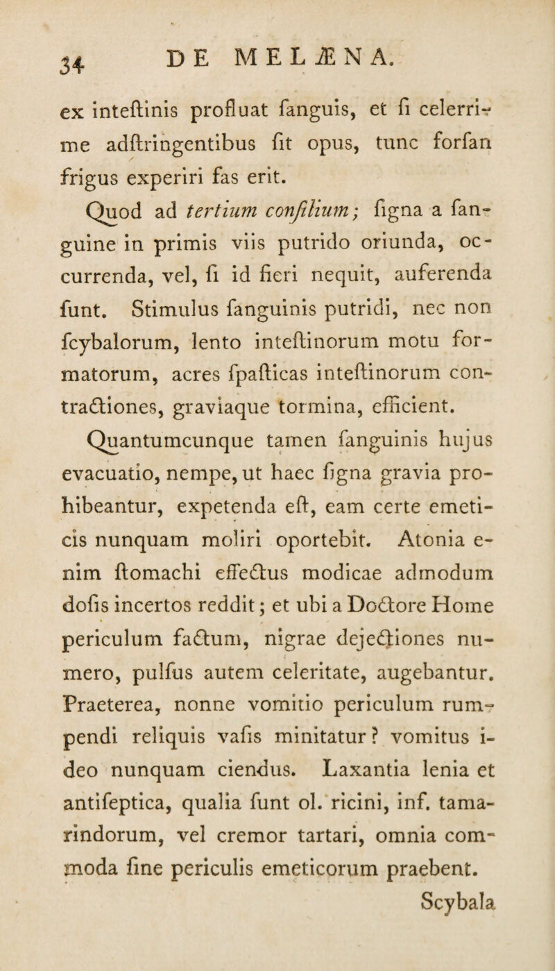 ex inteftinis profluat fanguis, et fi celerri*? me adftriogentibus fit opus, tunc forfan frigus experiri fas erit. Quod ad tertium confilium; figna a fan- guine in primis viis putrido oriunda, oc¬ currenda, vel, fi id fieri nequit, auferenda funt. Stimulus fanguinis putridi, nec non fcybalorum, lento inteftinorum motu for¬ matorum, acres fpafticas inteftinorum con- traftiones, graviaque tormina, efficient. Quantumcunque tamen fanguinis hujus evacuatio, nempe, ut haec figna gravia pro¬ hibeantur, expetenda eft, eam certe emeti¬ cis nunquam moliri oportebit. Atonia e- nim ftomachi effe&us modicae admodum dofis incertos reddit; et ubi a Dodtore Home periculum faftum, nigrae dejeftiones nu¬ mero, pulfus autem celeritate, augebantur. Praeterea, nonne vomitio periculum rum¬ pendi reliquis vafis minitatur? vomitus i- deo nunquam ciendus. Laxantia lenia et antifeptica, qualia funt ol. ricini, inf. tama- rindorum, vel cremor tartari, omnia com¬ moda fine periculis emeticorum praebent. Scybala