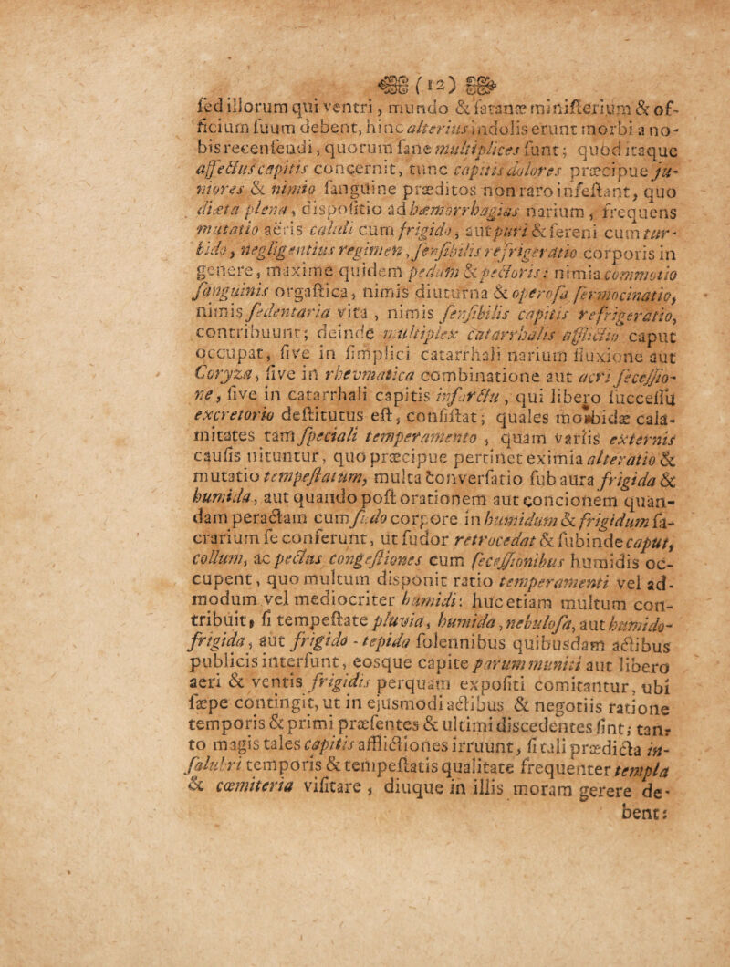 €1 (is) ied iliorum qui ventri , mundo &'faranae minificri.um & of¬ ficium fuum debent, hinc alterius I ndolis erunt morbi a no¬ bis reeenfeudi , quorum fane multiplices fiant; quod itaque affefius capitis concernit, tunc cupitu dolores praecipue ju¬ niores & nimio fanguine pr se ditas nonraroinfefhnt, quo ditet a plena, dispolitio i&h<emorrbagias narium , frequens mutatio aeris calidi cum frigido, zutpuri ik fereni cumw- tuhy negligentius regimen fenfibilurefrigeratio corporis in genere, maxime quidem pedutn Si pedoris: nimia commotio /anguinis orgaftica, nimis diuturna & operofa fermncinatio, nimis /dentaria vita , nimis fer-/bilis capitis refrigeratio, contribuunt; deinde multiplex cutarrhalis sfiicfto caput occupat, live in Atriplici catarrhali narium fluxione aut Coryza, Cive in rhevmatica eombinatione aut acri fecejjio- rte, five in catarrhali capitis hifar&u, qui libero buccella excretorio deftitutus eft, confiftat ; quales iiioabidae cala¬ mitates t&rti Jpecialt tempter amento , quam vatiis externis caulis nituntur, quo praecipue pertinet eximia alteratio'8c mutatio tempeflatum, multa ionverfatio Cnbamz frigida &c crariumfeconferunt, utfudor retrocedatScCubindecapttt, collum, ac pechts congefliones cum fecejftonibus humidis oc¬ cupent, quo multum disponit ratio temperamenti vel ad- modum vel mediocriter humidi ■. huc etiam multum con¬ tribuit f fi tempeftatepluvia, bumida,nebulofa,%\xthnmido- frigida, aut frigido - tepida folennibus quibusdam aci ibus publicis iiiterfunt, eosque capite parum muniti aut libero aeri & ventis frigidis perquam expoliti comitantur, ubi faepe contingit, ut in ejusmodi adtibus & negotiis ratione falubri temporis & tempeftatis qualitate frequenter templa & cmmiteria vilitate, diuque in illis moram gerere de¬ bent: