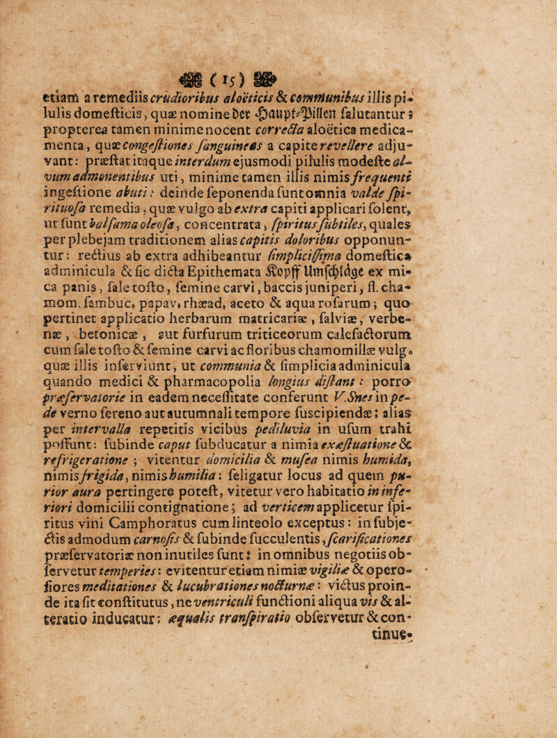 4» 05) » etiam a remediis crudioribus aloetkis & communibus illis pU Iulis domefticis, quae nomine bcr ^aupt^MlIcn falutantur 5 propterea tamen minime nocent corre&a aloetica medica¬ menta, qxi&cmgeJH&nes /anguineas a capite revellere adju^- vant: pradftat itaque interdum ejusmodi pilulis modefte al* Vum admonentibus uti, minime tamen illis nimis frequenti ingeftione abuti: deinde feponendafuntoionia valde fpi~ rituofa remedia 5 quae vulgo ab extra capiti applicari folent* ntlunthalfamtioleofa> concentrataj fpiritusfubules, quales per plebejam traditionem alias capitis doloribus opponun¬ tur; reflius ab extra adhibeantur (implkiffipt® domeftic& adminicula &fie dida Epithemata JvOpff Umfc^lage ex mi» ca panis, fale tofto, femine carvi, baccis juniperi, fl. cha« xnom,.fanibuc» papav* rhaead* aceto & aqua rufarum * quo pertinet applicatio herbarum matricariae , falvise, verfae** nse , betonicae , aut furfurum triticeorum cdefaftorum cum fale tofto & femine carvi ac floribus chamomillae vulga qujs illis infemunt , ut communia & fimpiicia adminicula quando medici & pharmacopolia longius dijlant: porro preefervatorie in eadem neceffitate conferunt V.Snesinpe- de verno fereno aut autumnali tempore fuscipiendaeS alias^ per intervalla repetitis vicibus pediluvia in ufum trahi poffunt: fubinde caput fubducatur a nimia ex<eJIuatione tk, refrigeratione ; vitentur domicilia & mufea nimis h umida > nimis frigida, nimis humilia: feligatur locus ad quem pu¬ rior aura pertingere poteft, vitetur vero habitatio in infe* riori domicilii contignatione 5 ad verticem applicetur fpi- ritus vini Gamphoratus cum linteolo exceptus: infubje- 6lis admodum carnvjts & fubinde faeculentis ifcarificationes prsefervatorisc non inutiles funt I in omnibus negotiis ob~ fervetur temperies s evitentur etiam nimiae vigilia & opero-» fiores meditationes & lucubrationes m&urn<e; vi<ftus proin¬ de ita fit eonftitutus, ne ventriculi fun<ftioni aliqua vis & al- serario inducatur; ecqualis tranfpiratk obfermur&con* tinus»