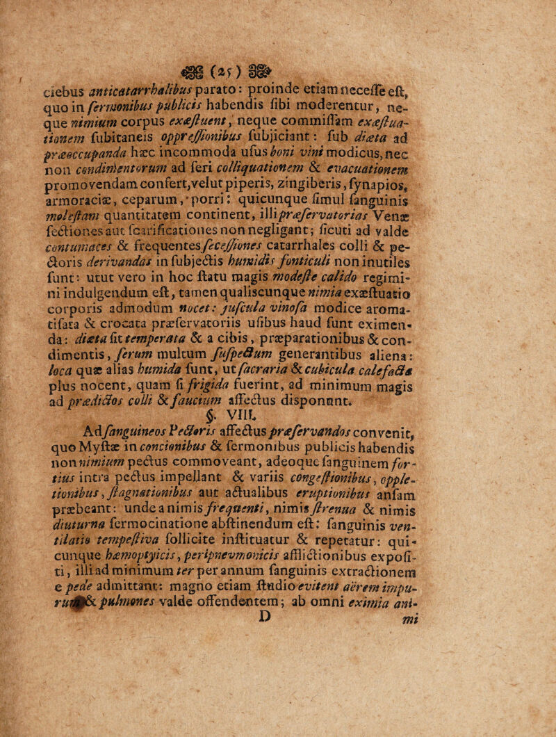 ciebus anticatarrbalibus parato: proinde etiam necefle eft* quo in fermonibus publicis habendis fibi moderentur, ne¬ que nimium corpus ex<eftuent> neque commiiTam exa/lua- donem fubitaneis oppr ejjionibus fubjiciant: fub diaeta ad pr&QCcupanda hxc incommoda ufus boni vini modicus, nec non cmidin)entorum ad feri colliquationem & evacuationem promovendam confert,velut piperis, zingiberis, fynapiose armoracia, ceparum, * porri: quicunque ilmul fanguinis moleftam quantitatem continent, illi pra fervat orias Venae fe&ionesaut fcarificationesnonnegligant; ficuti ad valde contumaces & ftequmtes/ecej^ones catarrhales colli & pe¬ coris derivandas in fubjedis humidis fonticuli non inutiles funt*. utut vero in hoc flatu magis modefle calido regimi- ni indulgendum eft, tamen qualiscunque &//^exaeftuasio corporis admodum nocet: jufcula vinofa modice aroma- tifata & crocata praefervacoriis ufibus haud funt eximen* da: ditet a fit temperat a 8c a cibis, praeparationibus & con¬ dimentis , ferum rpultum fufpefium generantibus aliena: loca quae alias bttmida funt, ut facraria & cubicula calefa&a plus nocent, quam fi frigida fuerint, ad minimum magis ad pr&dtftos colli & faucium affecius disponunt* §. Vlll KAfanguineos VeSoris affectuspreefervandos convenit, quoMyftse in concionibus & fermonibus publicis habendis v&tinimium pe&us commoveant, adeoquefanguinem/^r- itus intra pectus impellant & variis conge/Honibus, opple- tiontbus,//agnationibus aut actualibus eruptionibus anfam praebeant: unde a nimis frequenti, nimis firenua & nimis diuturna fermocinatione abftinendum eft; fanguinis ven¬ tilatio tempefliva follicite inftituatur & repetatur: qui* cunque bjempptyicis, peripnevmonicis afflictionibus expoli¬ ti, iliiad minimum ter per annum fanguinis extractionem e pede admittant: magno etiam ftudioevitent aerem impu- i pulmones valde offendentem; ab omni eximia anU D mi