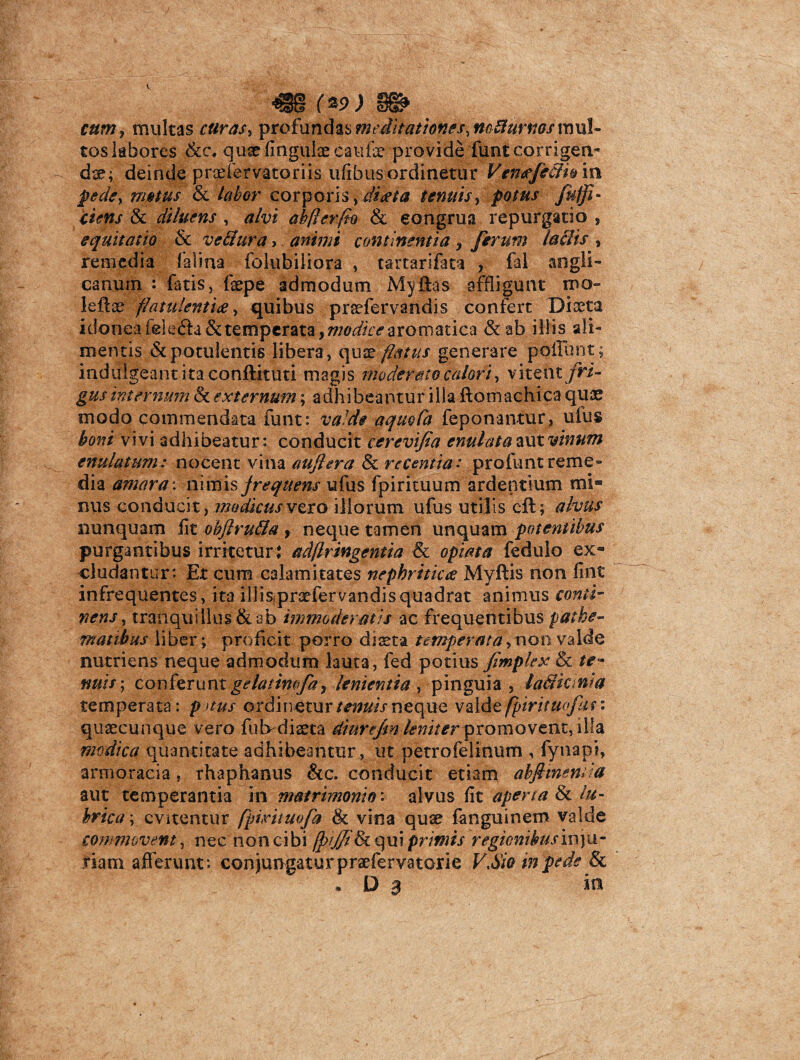 V 4S8 (*9.) 88» cum, multas r#n*.r, profundas meditationes,no^urnos mul¬ tos labores &c/qiixfingulae caulae provide funt corrigen¬ di; deinde praefervatoriis ufibus ordinetur VenffeSh in pede, mattis & labor corporis ,di$ta tenuis, potus /$$*- & diluens , ab/lerfio & congrua repurgatio , equitatio & veffura, aMmi continentia ? ferum laciis , remedia lalina folubiliora , tartarifata , fal angli- canurn : fatis, fepe admodum Myftas affligunt rno- leflse flatulenti#, quibus prsefervandis confert Diaeta idonea fele£h& temperata , modice aromatica &ab illis ali¬ mentis & potulentis libera, qu x flatus generare poliunt; indalgeant ita conftitiiti magis moderato calori, vitent fri¬ gus internum & externum; adhibeantur illa ftomachica quae modo commendata funt: valde aquoCa feponantur, ulus boni vivi adhibeatur: conducit cerevifia enulatavxtvinum enulatum: nocent vina aujlera & recentia.* profunt reme¬ dia amara: nimis jrequens ufus fpirituum ardentium mi» nus conducit, modicus vero illorum ufus utilis cft; alvus nunquam lit objlrufia , neque tamen unquam potentibus purgantibus irritetur; adflringentia & opiata fedulo ex¬ cludantur: Et cum calamitates nephritica Myftis non fint infrequentes, ita illisipraefervandisquadrat animus conti¬ nens, tranquillus & ab immoderatis ac frequentibus pathe- maribus liber; proficit porro dista temperata,non valde nutriens neque admodum lauta, fed potius fimplex & te¬ nuis-, conferuntgelatimfa, lenientia, pinguia, laSicinia temperata: p nus ordinetur tenuis neque valde fpirituofun quaecunque vero futvdiaeta diurejm leniterpromovent, illa modica quantitate adhibeantur, ut petrofelinum , fynapi, armoracia, rhaphanus &c. conducit etiam abftinemia aut temperantia in matrimonio'* alvus fit aperta & lu¬ brica-, evitentur fpintuofa & vina quse fanguinem valde commovent, nec non cibi fplffi^q\i\ primis regionibusmya- riam afferunt: conjungaturpraefervatorie V Sio in pede & . d a in