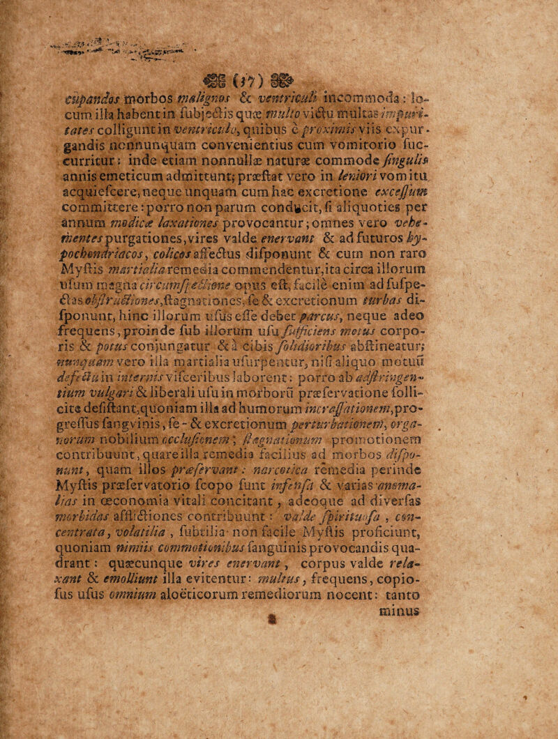 tupandos 'morbos malignos & ventriculi incommoda : lo¬ cum ilia habent in fubjecftis qua? multo viftu riiultai impuri* tutes colliguntin ventriculo* quibus eproximisvm expur¬ gandis nonnumquam convenientius cum vomitorio fue- curritur; inde etiam nonnulla naturae commodsfingulh annis emeticum admittunt; prseftat vero in leniori vomitu, acquiefcere, neque unquam cum hac excretione excejjum committere: porro non parum condicit, fi aliquoties per annum mediae laxationes provocantur;omnes vero vehe* mentes purgationes, vires valde, enervam & ad futuros Ij- pochmdriacos, colicos aSepus difponunt & cutrs non raro Myftis martialia remedia commendentur,ita circa illorum tifutn magna ctrcumfpiBimte opus efacile enim ad fufpe- £bas ehfiruffiones^Qgmciones*-fe& excretionum turbas di- fponunt, hinc illorum ufus efle debet parcus, neque adeo frequens,proinde fub illorum ufufiffj ciens rrmus corpo¬ ris & p&tus conjungatur && cibis/olidioribus r&h3:ineatur; nunquam vero illa niartialia ufurpentur, nifi aliquo motuu defe diu in internis v 1 fce r i bu s laborent: porro ab adftringen^ tium vulgari & liberali ufu in ni orbor u prsefervatione folli- cite defiftant;quoniam illa ad humorum incr amationem ypro greffus fang vinis, fe - & excretionum perturbat ion e my erga- . noram nobilium cctlufipnem;' /iagnationum promotionem contribuunt, quare illa.remedia facilius ad morbos di fpo¬ nunt , quam illos pr a fervant; narcotica remedia perinde Myftis pnefervatorio fcopo fune infinfa & varias 'anoma¬ lias in oeconomia vitali concitant, adeoque ad diverfas morbidas afflieftiones contribuunt: valde fpmtmfa , cm- centrata, volatilia , fubtilia- non facile Myftis proficiunt, quoniam nimiis €o?nmo$ionibusimg\xm\^pxoYQc,zi\ais qua¬ drant : qusecunque vires enervant, corpus valde rela¬ xant & emolliunt illa evitentur: multus, frequens, copio- fus ufus omnium afoeticorumremediorum nocent: tanto ^ minus