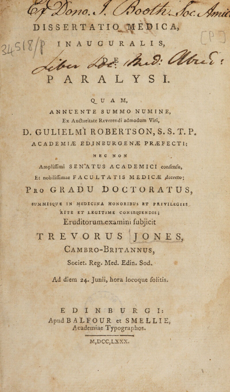 P A R A L Y S I. Q_ U A M, ANNUENTE SUMMO NUMINE, Ex Auiloritate Reverendi admodum Viri* D. GULIELMI ROBERTSON, S.S.T. P. ACADEMIyE ED.INBORGINJ PRyEFECTI; NEC NON * Amplifllmi S £ N*A T U S ACADEMICI confenfu. Et nobiliffimae FACULTATIS MEDICI Recreto; Pro GRADU DOC TORA TUS, SUMMISQUE IN MEDICINA HONORIBUS ET PRlYILEGllS RITE ET iEGITIME CONSEQUENDIS; Eruditorunuexamini fabjicit T R E V O R U S TONES, 9/ <7 Cambro-Brit annus. Societ» Reg» Med, Edin* Sod„ Ad diem 24. Junii9 hora locoque folitis. EDINBURG I: Apud BALFOUR et S M E L L I E, Academiae Typographos. M,DCC,LXXX. 1