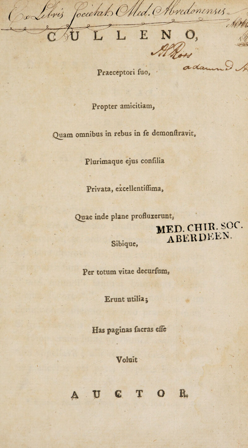 Praeceptori fuo Propter amicitiam, Quam omnibus in rebus in fe demonftravit, Plurimaque ejus confilia Privata, excellentiffima. Quae inde plane profluxerunt, M Sibique, Per totum vitae decurfum. Erunt utilia ; Has paginas facras efle Voluit A 11 C T O E.