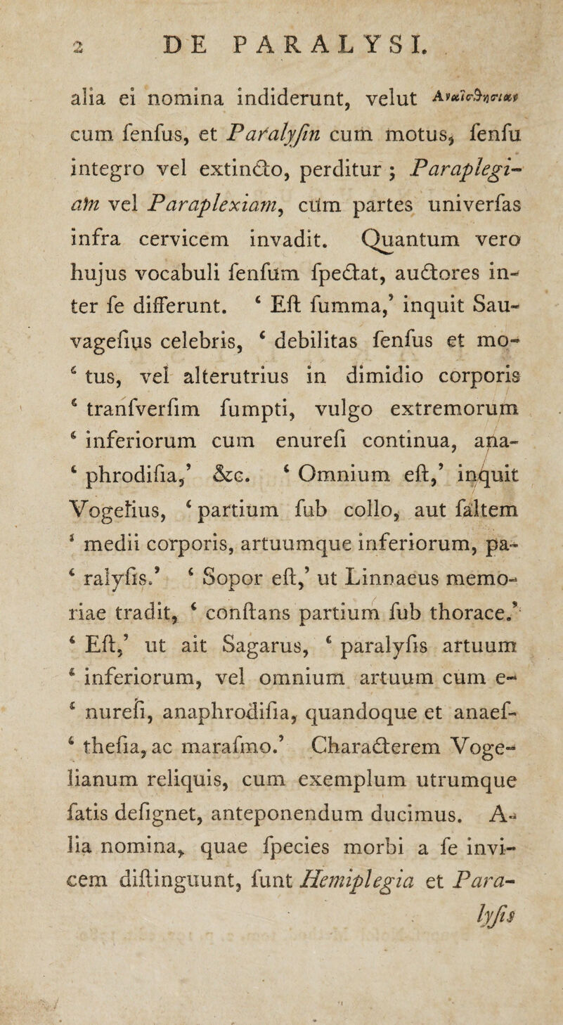 alia ei nomina indiderunt, velut cum fenfus, et Paralyfin cum motus, fenfu integro vel extincto, perditur ; Paraplegi¬ am vel Paraplexiam, cum partes univerfas infra cervicem invadit. Quantum vero hujus vocabuli fenfum fpedtat, auftores in¬ ter fe differunt. £ Eft fumma/ inquit Sau- vagefius celebris, c debilitas fenfus et mo- 6 tus, vel alterutrius in dimidio corporis s tranfverfim fumpti, vulgo extremorum 4 inferiorum cum enurefi continua, ana- 4 phrodifia/ &c. 4 Omnium eft,’ induit Vegetius, 4 partium fub collo, aut faltem * medii corporis, artuumque inferiorum, pa~ 4 ralyfis/ 6 Sopor eft,’ ut Linnaeus memo¬ riae tradit, 4 conftans partium fub thorace/ 6 Eft,’ ut ait Sagarus, € paralyfis artuum 4 inferiorum, vel omnium artuum cum e- 4 nurefi, anaphrodifia, quandoque et anaeff 4 thefia,ac marafmo/ Charadterem Voge- lianum reliquis, cum exemplum utrumque fatis defignet, anteponendum ducimus. A- lia nomina* quae fpecies morbi a fe invi¬ cem diftinguunt, lunt Hemiplegia et Para-