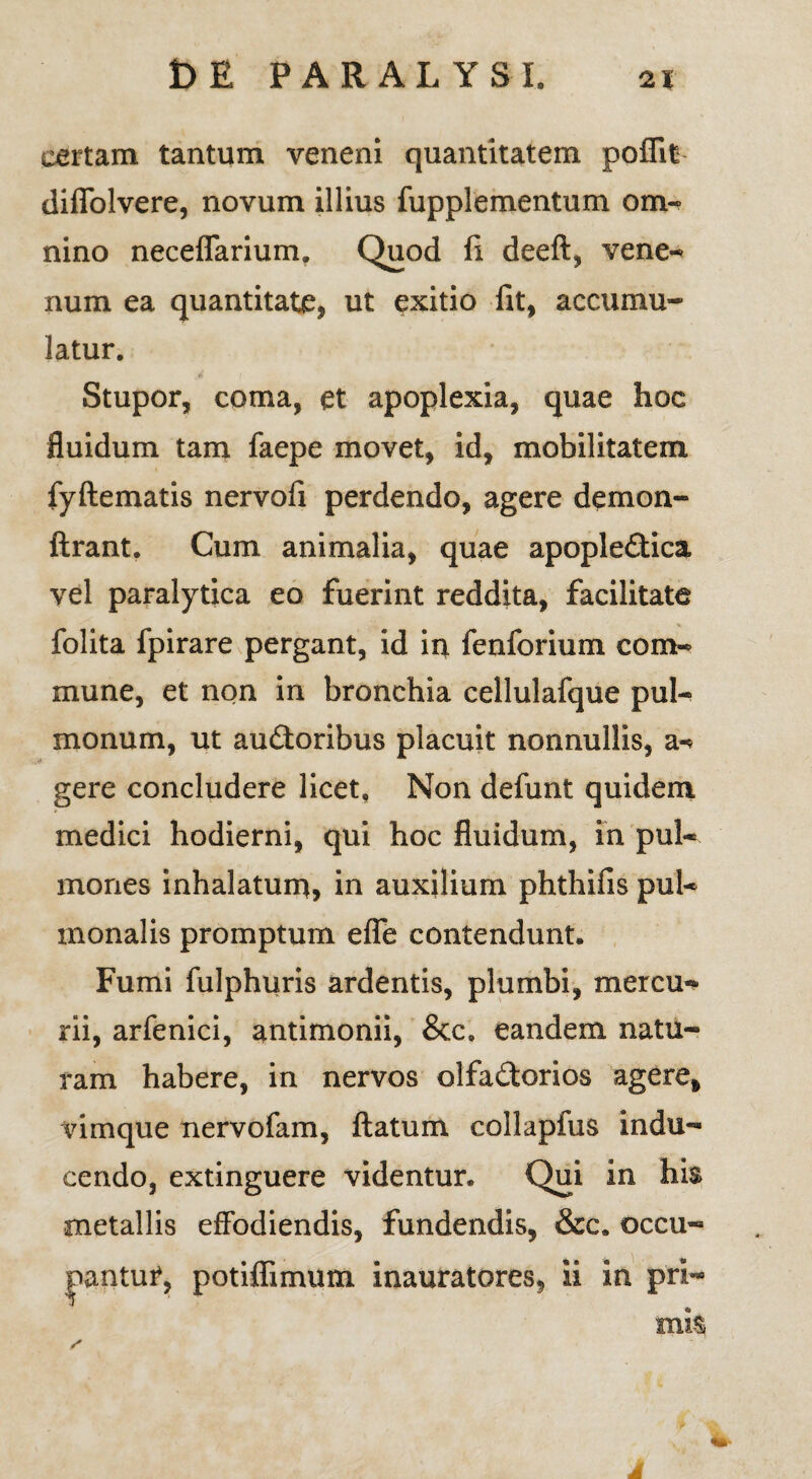 certam tantum veneni quantitatem poffit diffolvere, novum illius fupplementum om¬ nino neceffarium. Quod fi. deeft, vene¬ num ea quantitate, ut exitio fit, accumu¬ latur. Stupor, coma, et apoplexia, quae hoc fluidum tam faepe movet, id, mobilitatem fyftematis nervofi perdendo, agere demon- ftrant. Cum animalia, quae apopleCtica vel paralytica eo fuerint reddita, facilitate folita fpirare pergant, id in fenforium com¬ mune, et non in bronchia cellulafque pul¬ monum, ut auCtoribus placuit nonnullis, a- gere concludere licet, Non defunt quidem medici hodierni, qui hoc fluidum, in pul¬ mones inhalatum, in auxilium phthifis pul¬ monalis promptum efle contendunt. Fumi fulphuris ardentis, plumbi, mercu¬ rii, arfenici, antimonii, &c, eandem natu¬ ram habere, in nervos olfactorios agere, vimque nervofam, ftatum collapfus indu¬ cendo, extinguere videntur. Qui in his metallis effodiendis, fundendis, &c. occu- inantu?, potiflimum inauratores, ii in pri¬ mis