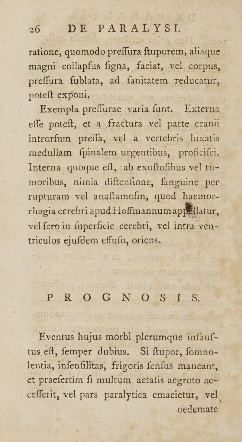 ratione, quomodo preffura ftuporem, aliaque magni collapfus ligna, faciat, vel corpus, preffura fublata, ad fanitatem reducatur, poteft exponi. Exempla preffurae varia funt. Externa efle poteft, et a fraftura vel parte cranii introrfum prefla, vel a vertebris luxatis medullam fpinaiem urgentibus, proficifci. Interna quoque eft, ab exoftofibus vel tu¬ moribus, nimia diftenfione, fanguine per rupturam vel anaftamofm, quod haemor¬ rhagia cerebri apudHoffmannumapjl^latur, vel fero in fuperficie cerebri, vel intra ven¬ triculos ejufdem effufo, oriens. PROGNOSI S. Eventus hujus morbi plerumque infauf- tus eft, femper dubius. Si ftupor, fomno- lentia, infenfilitas, frigoris fenfus maneant, et praefertim fi multum aetatis aegroto ac- ceffexit, vel pars paralytica emacietur, vel oedemate