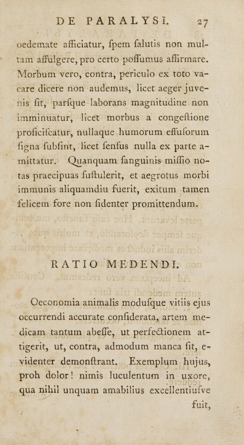 oedemate afficiatur, fpem falutis non mul¬ tam affulgere, pro certo poffiimus affirmare. Morbum vero, contra, periculo ex toto va¬ care dicere non audemus, licet aeger juve¬ nis fit, parfque laborans magnitudine non imminuatur, licet morbus a congeftione proficifcatur, nullaque humorum effuforum figna fiibfmt, licet fenfus nulla ex parte a- mittatur. Quanquam fanguinis miffio no¬ tas praecipuas fuftulerit, et aegrotus morbi immunis aliquamdiu fuerit, exitum tamen felicem fore non fidenter promittendum. RATIO MEDENDI. Oeconomia animalis modufque vitiis ejus occurrendi accurate confiderata, artem me¬ dicam tantum abeffe, ut perfedtionem at¬ tigerit, ut, contra, admodum manca fit, e- videnter demonftrant. Exemplum hujus, proh dolor! nimis luculentum in uxore, qua nihil unquam amabilius excellentiufve fuit,