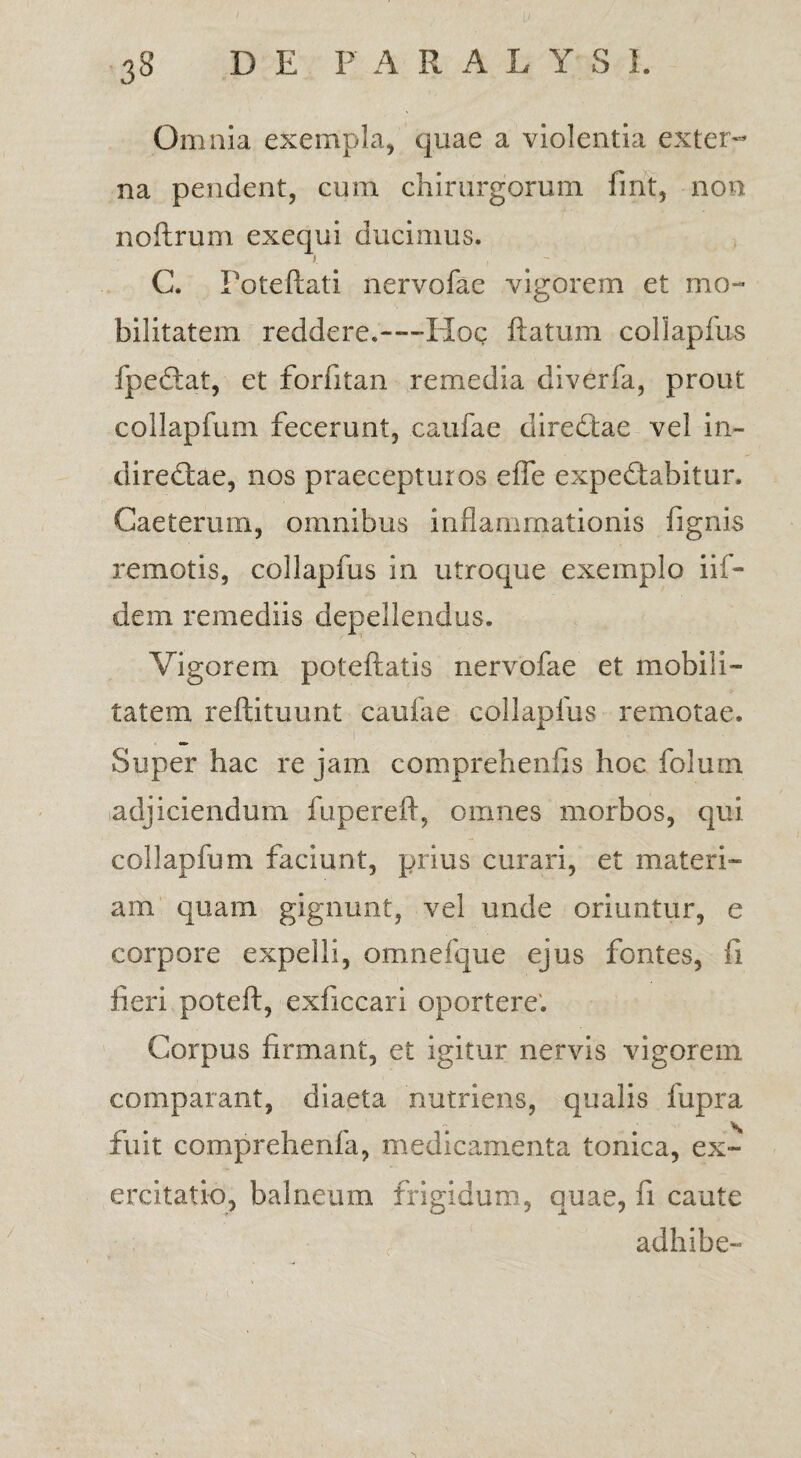 Omnia exempla, quae a violentia exter¬ na pendent, cum chirurgorum fmt, non noftrum exequi ducimus. i.  C. Poteftati nervofae vigorem et mo¬ bilitatem reddere.—-Hoc ftatum collapfus fpedtat, et forfitan remedia diverfa, prout collapfum fecerunt, caulae diredtae vel in- diredtae, nos praecepturos effe expedtabitur, Caetemm, omnibus inflammationis fignis remotis, collapfus in utroque exemplo iif- dem remediis depellendus. Vigorem poteftatis nervofae et mobili¬ tatem reftituunt caufae collapfus remotae. Super hac re jam comprehenfis hoc folum adjiciendum fupereft, omnes morbos, qui collapfum faciunt, prius curari, et materi¬ am quam gignunt, vel unde oriuntur, e corpore expelli, omnefque ejus fontes, ii fieri poteft, exficcari oportere'. Corpus firmant, et igitur nervis vigorem comparant, diaeta nutriens, qualis fupra fuit comprehenla, medicamenta tonica, ex¬ ercitatio, balneum frigidum, quae, fi caute adhibe-