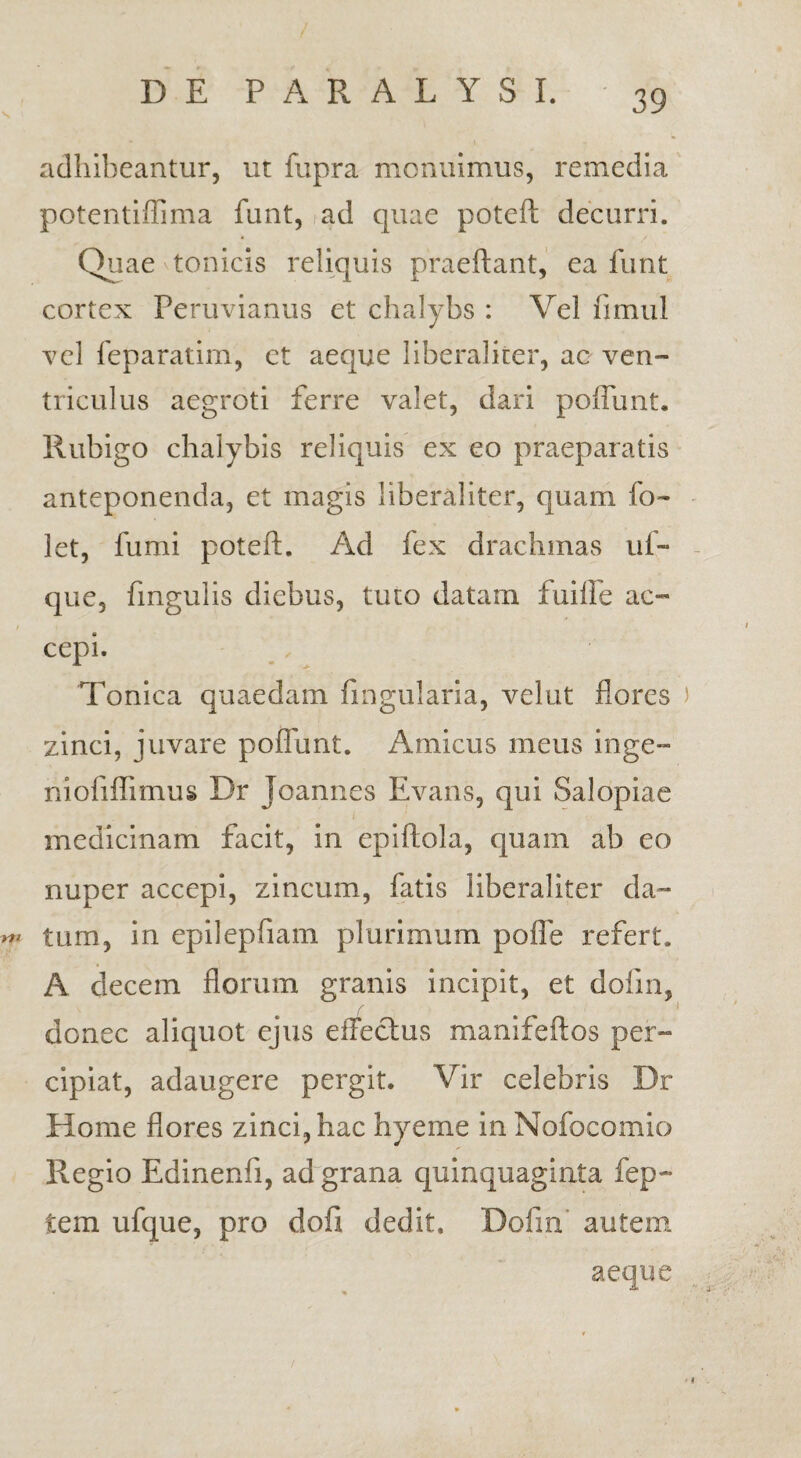 adhibeantur, ut fupra monuimus, remedia potentiffima funt, ad cjuae poteft decurri. Quae tonicis reliquis praeftant, ea funt cortex Peruvianus et chalybs : Vel fimul vel feparatim, et aeque liberaliter, ac ven¬ triculus aegroti ferre valet, dari poffunt. Rubigo chalybis reliquis ex eo praeparatis anteponenda, et magis liberaliter, quam fo~ let, fumi poteft. Ad fex drachmas uf~ que, fmgulis diebus, tuto datam fuifte ac- cepi. Tonica quaedam lingularia, velut flores zinci, juvare poffunt. Amicus meus inge- nioliffimus Dr Joannes Evans, qui Salopiae medicinam facit, in epiftola, quam ab eo nuper accepi, zincum, fatis liberaliter da- tum, in epilepfiam plurimum polle refert. A decem florum granis incipit, et dofin, donec aliquot ejus effectus manifeftos per¬ cipiat, adaugere pergit. Vir celebris Dr Home flores zinci, hac hyeme in Nofocomio Regio Edinenfi, ad grana quinquaginta fep- tem ufque, pro dofi dedit. Dofin' autem aeque