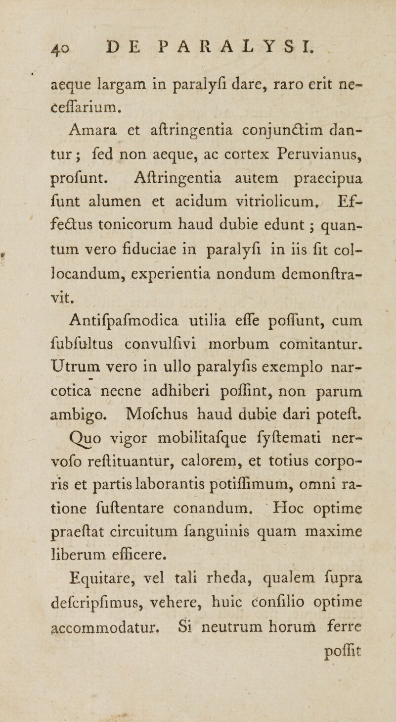 aeque largam in paralyfi dare, raro erit ne- Cellarium. Amara et aftringentia conjun£tim dan¬ tur ; fed non aeque, ac cortex Peruvianus, profunt. Aftringentia autem praecipua funt alumen et acidum vitriolicum. Ef- fe£tus tonicorum haud dubie edunt; quan¬ tum vero fiduciae in paralyfi in iis fit col¬ locandum, experientia nondum demonftra- vit. Antifpafmodica utilia effe poliunt, cum fubfultus convulfivi morbum comitantur. Utrum vero in ullo paralyfis exemplo nar¬ cotica necne adhiberi poffint, non parum ambigo. Mofchus haud dubie dari poteft. Quo vigor mobilitafque fyftemati ner- vofo reftituantur, calorem, et totius corpo¬ ris et partis laborantis potiffimum, omni ra¬ tione fuftentare conandum. ' Hoc optime praefiat circuitum fanguinis quam maxime liberum efficere. Equitare, vel tali rheda, qualem fupra defcripfimus, vehere, huic confilio optime accommodatur. Si neutrum horum ferre poffit