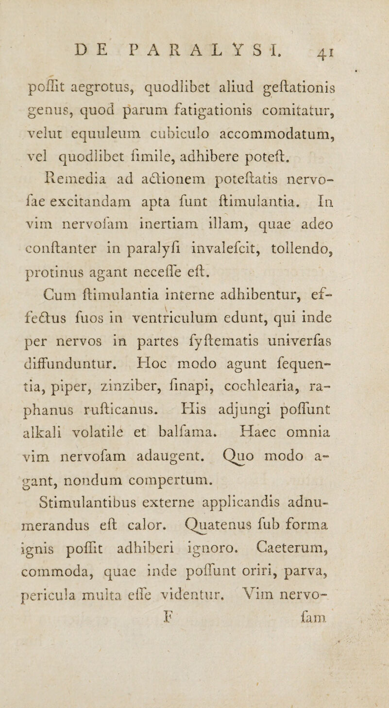 poffit aegrotus, quodlibet aliud geftationis genus, quod parum fatigationis comitatur, velut equuleum cubiculo accommodatum, vel quodlibet fimile, adhibere poteft. Remedia ad adionem poteftatis nervo- fae excitandam apta funt ftimulantia. In vim nervofam inertiam illam, quae adeo conftanter in paralyfi invalefcit, tollendo, protinus agant neceiTe eft. Cum ftimulantia interne adhibentur, ef- fedus fuos in ventriculum edunt, qui inde per nervos in partes fyftetnatis univerfas diffunduntur. Hoc modo agunt fequen- tia, piper, zinziber, fmapi, cochlearia, ra¬ phanus rufticanus. Elis adjungi poflunt alkali volatile et balfama. Haec omnia vim nervofam adaugent. Quo modo a- gant, nondum compertum. Stimulantibus externe applicandis ad nu¬ merandus eft calor. Quatenus fub forma ignis poffit adhiberi ignoro. Caeterum, commoda, quae inde poffunt oriri, parva, pericula multa eife videntur. Vim nervo- F fam